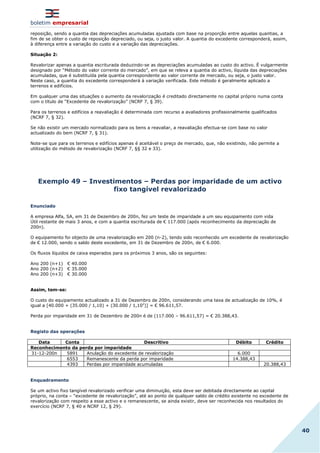 boletim empresarial
40
reposição, sendo a quantia das depreciações acumuladas ajustada com base na proporção entre aquelas quantias, a
fim de se obter o custo de reposição depreciado, ou seja, o justo valor. A quantia do excedente corresponderá, assim,
à diferença entre a variação do custo e a variação das depreciações.
Situação 2:
Revalorizar apenas a quantia escriturada deduzindo-se as depreciações acumuladas ao custo do activo. É vulgarmente
designado por “Método do valor corrente do mercado”, em que se releva a quantia do activo, líquida das depreciações
acumuladas, que é substituída pela quantia correspondente ao valor corrente de mercado, ou seja, o justo valor.
Neste caso, a quantia do excedente corresponderá à variação verificada. Este método é geralmente aplicado a
terrenos e edifícios.
Em qualquer uma das situações o aumento da revalorização é creditado directamente no capital próprio numa conta
com o título de “Excedente de revalorização” (NCRF 7, § 39).
Para os terrenos e edifícios a reavaliação é determinada com recurso a avaliadores profissionalmente qualificados
(NCRF 7, § 32).
Se não existir um mercado normalizado para os bens a reavaliar, a reavaliação efectua-se com base no valor
actualizado do bem (NCRF 7, § 31).
Note-se que para os terrenos e edifícios apenas é aceitável o preço de mercado, que, não existindo, não permite a
utilização do método de revalorização (NCRF 7, §§ 32 e 33).
Exemplo 49 – Investimentos – Perdas por imparidade de um activo
fixo tangível revalorizado
Enunciado
A empresa Alfa, SA, em 31 de Dezembro de 200n, fez um teste de imparidade a um seu equipamento com vida
Útil restante de mais 3 anos, e com a quantia escriturada de € 117.000 (após reconhecimento da depreciação de
200n).
O equipamento foi objecto de uma revalorização em 200 (n-2), tendo sido reconhecido um excedente de revalorização
de € 12.000, sendo o saldo deste excedente, em 31 de Dezembro de 200n, de € 6.000.
Os fluxos líquidos de caixa esperados para os próximos 3 anos, são os seguintes:
Ano 200 (n+1) € 40.000
Ano 200 (n+2) € 35.000
Ano 200 (n+3) € 30.000
Assim, tem-se:
O custo do equipamento actualizado a 31 de Dezembro de 200n, considerando uma taxa de actualização de 10%, é
igual a [40.000 + (35.000 / 1,10) + (30.000 / 1,102
)] = € 96.611,57.
Perda por imparidade em 31 de Dezembro de 200n é de (117.000 – 96.611,57) = € 20.388,43.
Registo das operações
Data Conta Descritivo Débito Crédito
Reconhecimento da perda por imparidade
31-12-200n 5891 Anulação do excedente de revalorização 6.000
6553 Remanescente da perda por imparidade 14.388,43
4393 Perdas por imparidade acumuladas 20.388,43
Enquadramento
Se um activo fixo tangível revalorizado verificar uma diminuição, esta deve ser debitada directamente ao capital
próprio, na conta – “excedente de revalorização”, até ao ponto de qualquer saldo de crédito existente no excedente de
revalorização com respeito a esse activo e o remanescente, se ainda existir, deve ser reconhecida nos resultados do
exercício (NCRF 7, § 40 e NCRF 12, § 29).
 