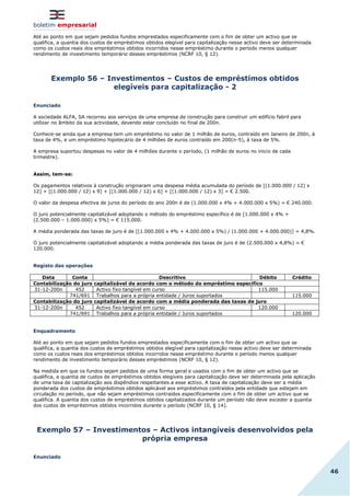 boletim empresarial
46
Até ao ponto em que sejam pedidos fundos emprestados especificamente com o fim de obter um activo que se
qualifica, a quantia dos custos de empréstimos obtidos elegível para capitalização nesse activo deve ser determinada
como os custos reais dos empréstimos obtidos incorridos nesse empréstimo durante o período menos qualquer
rendimento de investimento temporário desses empréstimos (NCRF 10, § 12).
Exemplo 56 – Investimentos – Custos de empréstimos obtidos
elegíveis para capitalização - 2
Enunciado
A sociedade ALFA, SA recorreu aos serviços de uma empresa de construção para construir um edifício fabril para
utilizar no âmbito da sua actividade, devendo estar concluído no final de 200n.
Conhece-se ainda que a empresa tem um empréstimo no valor de 1 milhão de euros, contraído em Janeiro de 200n, à
taxa de 4%, e um empréstimo hipotecário de 4 milhões de euros contraído em 200(n-5), à taxa de 5%.
A empresa suportou despesas no valor de 4 milhões durante o período, (1 milhão de euros no inicio de cada
trimestre).
Assim, tem-se:
Os pagamentos relativos à construção originaram uma despesa média acumulada do período de [(1.000.000 / 12) x
12] + [(1.000.000 / 12) x 9] + [(1.000.000 / 12) x 6] + [(1.000.000 / 12) x 3] = € 2.500.
O valor da despesa efectiva de juros do período do ano 200n é de (1.000.000 x 4% + 4.000.000 x 5%) = € 240.000.
O juro potencialmente capitalizável adoptando o método do empréstimo específico é de [1.000.000 x 4% +
(2.500.000 – 1.000.000) x 5%] = € 115.000.
A média ponderada das taxas de juro é de [(1.000.000 x 4% + 4.000.000 x 5%) / (1.000.000 + 4.000.000)] = 4,8%.
O juro potencialmente capitalizável adoptando a média ponderada das taxas de juro é de (2.500.000 x 4,8%) = €
120.000.
Registo das operações
Data Conta Descritivo Débito Crédito
Contabilização do juro capitalizável de acordo com o método do empréstimo especifico
31-12-200n 452 Activo fixo tangível em curso 115.000
741/691 Trabalhos para a própria entidade / Juros suportados 115.000
Contabilização do juro capitalizável de acordo com a média ponderada das taxas de juro
31-12-200n 452 Activo fixo tangível em curso 120.000
741/691 Trabalhos para a própria entidade / Juros suportados 120.000
Enquadramento
Até ao ponto em que sejam pedidos fundos emprestados especificamente com o fim de obter um activo que se
qualifica, a quantia dos custos de empréstimos obtidos elegível para capitalização nesse activo deve ser determinada
como os custos reais dos empréstimos obtidos incorridos nesse empréstimo durante o período menos qualquer
rendimento de investimento temporário desses empréstimos (NCRF 10, § 12).
Na medida em que os fundos sejam pedidos de uma forma geral e usados com o fim de obter um activo que se
qualifica, a quantia de custos de empréstimos obtidos elegíveis para capitalização deve ser determinada pela aplicação
de uma taxa de capitalização aos dispêndios respeitantes a esse activo. A taxa de capitalização deve ser a média
ponderada dos custos de empréstimos obtidos aplicável aos empréstimos contraídos pela entidade que estejam em
circulação no período, que não sejam empréstimos contraídos especificamente com o fim de obter um activo que se
qualifica. A quantia dos custos de empréstimos obtidos capitalizados durante um período não deve exceder a quantia
dos custos de empréstimos obtidos incorridos durante o período (NCRF 10, § 14).
Exemplo 57 – Investimentos – Activos intangíveis desenvolvidos pela
própria empresa
Enunciado
 