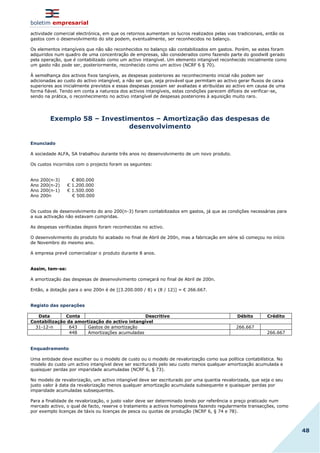 boletim empresarial
48
actividade comercial electrónica, em que os retornos aumentam os lucros realizados pelas vias tradicionais, então os
gastos com o desenvolvimento do site podem, eventualmente, ser reconhecidos no balanço.
Os elementos intangíveis que não são reconhecidos no balanço são contabilizados em gastos. Porém, se estes foram
adquiridos num quadro de uma concentração de empresas, são considerados como fazendo parte do goodwill gerado
pela operação, que é contabilizado como um activo intangível. Um elemento intangível reconhecido inicialmente como
um gasto não pode ser, posteriormente, reconhecido como um activo (NCRF 6 § 70).
À semelhança dos activos fixos tangíveis, as despesas posteriores ao reconhecimento inicial não podem ser
adicionadas ao custo do activo intangível, a não ser que, seja provável que permitam ao activo gerar fluxos de caixa
superiores aos inicialmente previstos e essas despesas possam ser avaliadas e atribuídas ao activo em causa de uma
forma fiável. Tendo em conta a natureza dos activos intangíveis, estas condições parecem difíceis de verificar-se,
sendo na prática, o reconhecimento no activo intangível de despesas posteriores à aquisição muito raro.
Exemplo 58 – Investimentos – Amortização das despesas de
desenvolvimento
Enunciado
A sociedade ALFA, SA trabalhou durante três anos no desenvolvimento de um novo produto.
Os custos incorridos com o projecto foram os seguintes:
Ano 200(n-3) € 800.000
Ano 200(n-2) € 1.200.000
Ano 200(n-1) € 1.500.000
Ano 200n € 500.000
Os custos de desenvolvimento do ano 200(n-3) foram contabilizados em gastos, já que as condições necessárias para
a sua activação não estavam cumpridas.
As despesas verificadas depois foram reconhecidas no activo.
O desenvolvimento do produto foi acabado no final de Abril de 200n, mas a fabricação em série só começou no início
de Novembro do mesmo ano.
A empresa prevê comercializar o produto durante 8 anos.
Assim, tem-se:
A amortização das despesas de desenvolvimento começará no final de Abril de 200n.
Então, a dotação para o ano 200n é de [(3.200.000 / 8) x (8 / 12)] = € 266.667.
Registo das operações
Data Conta Descritivo Débito Crédito
Contabilização da amortização do activo intangível
31-12-n 643 Gastos de amortização 266.667
448 Amortizações acumuladas 266.667
Enquadramento
Uma entidade deve escolher ou o modelo de custo ou o modelo de revalorização como sua política contabilística. No
modelo do custo um activo intangível deve ser escriturado pelo seu custo menos qualquer amortização acumulada e
quaisquer perdas por imparidade acumuladas (NCRF 6, § 73).
No modelo de revalorização, um activo intangível deve ser escriturado por uma quantia revalorizada, que seja o seu
justo valor à data da revalorização menos qualquer amortização acumulada subsequente e quaisquer perdas por
imparidade acumuladas subsequentes.
Para a finalidade de revalorização, o justo valor deve ser determinado tendo por referência o preço praticado num
mercado activo, o qual de facto, reserve o tratamento a activos homogéneos fazendo regularmente transacções, como
por exemplo licenças de táxis ou licenças de pesca ou quotas de produção (NCRF 6, § 74 e 78).
 