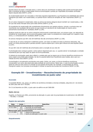 boletim empresarial
49
Quando deixar de existir o mercado activo, o activo deve ser reconhecido no balanço pela quantia escriturada sendo
este o montante da última revalorização menos as amortizações e perdas por imparidade acumuladas verificadas
depois daquela data (NCRF 6, § 80).
As revalorizações devem ser renovadas a intervalos regulares dependendo a sua frequência da volatilidade dos activos
intangíveis que estão a ser revalorizados, ou quando houver indícios de variações de valor importantes (NCRF 6, §
78).
Se um activo intangível é revalorizado, todos os activos da mesma categoria devem também ser revalorizados, a não
ser que não exista mercado activo para estes últimos (NCRF 6, § 79).
Os excedentes de revalorização são contabilizados directamente nos capitais próprios, contudo o aumento deve ser
reconhecido nos resultados até ao ponto em que reverta um decréscimo de revalorização do mesmo activo
previamente reconhecido em resultados (NCRF 6, § 84).
Qualquer perda de valor de um activo intangível anteriormente revalorizado deve, em primeiro lugar, ser deduzida do
excedente de revalorização, até ao ponto de qualquer saldo credor no excedente de revalorização com respeito a esse
activo, e o remanescente em resultados (NCRF 6, § 85).
Os activos intangíveis que têm vida útil indefinida não são amortizáveis (NCRF 6, § 106).
A vida útil de um activo intangível é indefinida quando, com base na análise de todos os factores relevantes, não
existir um limite previsível para o período durante o qual se espera que o activo gere influxos de caixa líquidos (NCRF
6, § 87).
Os que têm vida útil indefinida são amortizados sobre a duração da sua vida útil.
A amortização deve começar quando o activo estiver disponível para uso, i.e. quando estiver na localização e condição
necessárias para que seja capaz de operar da forma pretendida.
O método de amortização usado deve reflectir o modelo pelo qual se espera que os futuros benefícios económicos do
activo sejam consumidos pela entidade. Se não for possível determinar fiavelmente esse modelo, deve usar-se o
método da linha recta (NCRF 6, § 96).
A amortização é normalmente reconhecida como gasto. Porém, por vezes, os futuros benefícios económicos
incorporados num activo são absorvidos pela produção de outros activos. Neste caso, o custo de amortização constitui
parte do custo do outro activo e é incluído na sua quantia escriturada. Por exemplo, a amortização de activos
intangíveis usados num processo de produção é incluída na quantia escriturada dos inventários (NCRF 6, § 98).
Exemplo 59 – Investimentos – Reconhecimento de propriedade de
investimento ao justo valor
Enunciado
A sociedade BELAS, Lda, possui um edifício de escritórios arrendado a diversas entidades, adquirido em 1 de Janeiro
de 200n pelo valor de € 750.000.
Em 31 de Dezembro de 200n, o justo valor do edifício era de € 800.000
Assim, tem-se:
O ganho, no final do ano 200n, proveniente da alteração no justo valor da propriedade de investimento é de (800.000
– 750.000) = € 50.000
Registo das operações
Data Conta Descritivo Débito Crédito
Reconhecimento da propriedade de investimento
01-01-200n 422 Aquisição da propriedade 750.000
2711 Fornecedores de investimento 750.000
Mensuração após reconhecimento
31-12-200n 422 Gastos de depreciação 50.000
773 Ganho de alteração no justo valor 50.000
Enquadramento
 