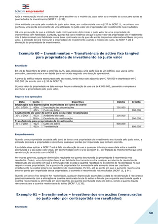 boletim empresarial
50
Após a mensuração inicial uma entidade deve escolher ou o modelo do justo valor ou o modelo do custo para todas as
propriedades de investimento (NCRF 11, § 33).
Uma entidade que opte pelo modelo do justo valor deve, em conformidade com o § 37 da NCRF 11, reconhecer um
ganho ou uma perda proveniente de uma alteração no justo valor de propriedades de investimento nos resultados.
Há uma presunção de que a entidade pode continuamente determinar o justo valor de uma propriedade de
investimento com fiabilidade. Contudo, quando há clara evidência de que o justo valor da propriedade de investimento
não é determinável com fiabilidade numa base continuada ou de que não estão disponíveis alternativas fiáveis de justo
valor, a entidade deverá mensurar a propriedade de investimento usando o modelo do custo, da NCRF 7 até à
alienação da propriedade de investimento.
Exemplo 60 – Investimentos – Transferência de activo fixo tangível
para propriedade de investimento ao justo valor
Enunciado
Em 30 de Novembro de 200n a empresa ALFA, Lda, desocupou uma parte sua de um edifício, que usava como
armazém, passando esta a ser detida para ser locada segundo uma locação operacional.
A parte do edifício estava escriturada pelo seu custo, tendo esta sido adquirida por € 700.000 e depreciada em €
200.000 (de acordo com o § 30 da NCRF 7).
O justo valor da propriedade na data em que houve a alteração de uso era de € 800.000, passando a empresa a
escriturar a propriedade pelo justo valor.
Registo das operações
Data Conta Descritivo Débito Crédito
Imputação das depreciações acumuladas ao custo do activo
30-11-200n 438x Imputação das depreciações 200.000
432x Custo do Activo 200.000
Ajustamento do valor do activo para o seu valor revalorizado
30-11-200n 432x Acréscimo do custo 300.000
5891x Excedente de revalorização 300.000
Transferência para propriedade de investimento
30-11-200n 422x Custo do activo 800.000
432x Transferência 800.000
Enquadramento
Quando uma propriedade ocupada pelo dono se torna uma propriedade de investimento escriturada pelo justo valor, a
entidade deprecia a propriedade e reconhece quaisquer perdas por imparidade que tenham ocorrido.
A entidade deve aplicar a NCRF 7 até à data da alteração de uso e qualquer diferença nessa data entre a quantia
escriturada e o seu justo valor deve, em conformidade com o § 63 da NCRF 11, ser tratada da mesma forma que uma
revalorização de acordo com a NCRF 7.
Por outras palavras, qualquer diminuição resultante na quantia escriturada da propriedade é reconhecida nos
resultados. Porém, uma diminuição deverá ser debitada directamente contra qualquer excedente de revalorização
relacionado até ao ponto em que a diminuição não exceda a quantia registada no excedente de revalorização no que
respeita a essa propriedade. Se a quantia da propriedade for aumentada este aumento deve ser creditado
directamente no capital próprio no excedente de revalorização. Porém, até ao ponto em que o aumento reverta uma
anterior perda por imparidade dessa propriedade, o aumento é reconhecido nos resultados (NCRF 11, § 64).
Quando um activo fixo tangível for revalorizado, qualquer depreciação acumulada à data da revalorização é reexpressa
proporcionalmente com a alteração na quantia escriturada bruta do activo a fim de que a quantia escriturada iguale a
quantia revalorizada ou eliminada em contrapartida da quantia escriturada bruta do activo, sendo a quantia líquida
reexpressa para a quantia revalorizada do activo (NCRF 7, § 35).
Exemplo 61 – Investimentos – investimentos em acções (mensuradas
ao justo valor por contrapartida em resultados)
Enunciado
 