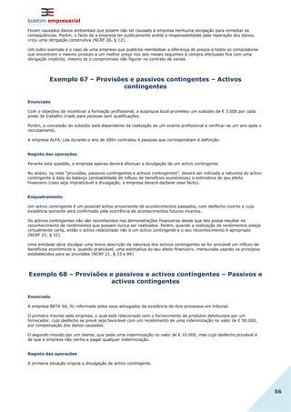boletim empresarial
56
Foram causados danos ambientais que podem não ter causado à empresa nenhuma obrigação para remediar as
consequências. Porém, o facto de a empresa ter publicamente aceite a responsabilidade pela reparação dos danos,
criou uma obrigação construtiva (NCRF 26, § 12).
Um outro exemplo é o caso de uma empresa que publicita reembolsar a diferença de preços a todos os compradores
que encontrem o mesmo produto a um melhor preço nos seis meses seguintes à compra efectuada fica com uma
obrigação implícita, mesmo se o compromisso não figurar no contrato de venda.
Exemplo 67 – Provisões e passivos contingentes – Activos
contingentes
Enunciado
Com o objectivo de incentivar a formação profissional, a autarquia local prometeu um subsídio de € 3.000 por cada
posto de trabalho criado para pessoas sem qualificações.
Porém, a concessão do subsídio está dependente da realização de um exame profissional a verificar-se um ano após o
recrutamento.
A empresa ALFA, Lda durante o ano de 200n contratou 4 pessoas que correspondiam à definição.
Registo das operações
Perante esta questão, a empresa apenas deverá efectuar a divulgação de um activo contingente.
No anexo, na nota “provisões, passivos contingentes e activos contingentes”, deverá ser indicada a natureza do activo
contingente à data do balanço (probabilidade de influxo de benefícios económicos) e estimativa do seu efeito
financeiro (caso seja impraticável a divulgação, a empresa deverá declarar esse facto).
Enquadramento
Um activo contingente é um possível activo proveniente de acontecimentos passados, com desfecho incerto e cuja
existência somente será confirmada pela ocorrência de acontecimentos futuros incertos.
Os activos contingentes não são reconhecidos nas demonstrações financeiras desde que isto possa resultar no
reconhecimento de rendimentos que possam nunca ser realizados. Porém, quando a realização de rendimentos esteja
virtualmente certa, então o activo relacionado não é um activo contingente e o seu reconhecimento é apropriado
(NCRF 21, § 32).
Uma entidade deve divulgar uma breve descrição da natureza dos activos contingentes se for provável um influxo de
benefícios económicos e, quando praticável, uma estimativa do seu efeito financeiro, mensurada usando os princípios
estabelecidos para as provisões (NCRF 21, § 33 e 84).
Exemplo 68 – Provisões e passivos e activos contingentes – Passivos e
activos contingentes
Enunciado
A empresa BETA SA, foi informada pelos seus advogados da existência de dois processos em tribunal.
O primeiro movido pela empresa, o qual está relacionado com o fornecimento de produtos defeituosos por um
fornecedor, cujo desfecho se prevê seja favorável com um recebimento de uma indemnização no valor de € 50.000,
por compensação dos danos causados.
O segundo movido por um cliente, que pede uma indemnização no valor de € 10.000, mas cujo desfecho provável é
de que a empresa não venha a pagar qualquer indemnização.
Registo das operações
A primeira situação origina a divulgação de activo contingente.
 