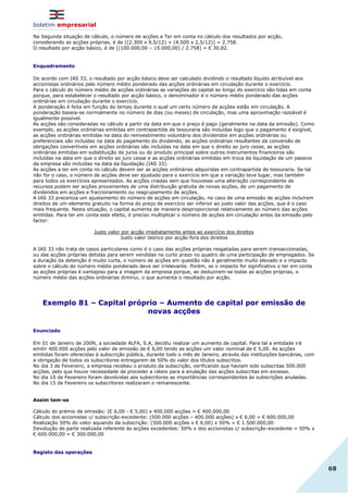 boletim empresarial
68
Na Segunda situação de cálculo, o número de acções a Ter em conta no cálculo dos resultados por acção,
considerando as acções próprias, é de [(2.300 x 9,5/12) + (4.500 x 2,5/12)] = 2.758.
O resultado por acção básico, é de [(100.000,00 – 15.000,00) / 2.758] = € 30,82.
Enquadramento
De acordo com IAS 33, o resultado por acção básico deve ser calculado dividindo o resultado líquido atribuível aos
accionistas ordinários pelo número médio ponderado das acções ordinárias em circulação durante o exercício.
Para o cálculo do número médio de acções ordinárias as variações do capital ao longo do exercício são tidas em conta
porque, para estabelecer o resultado por acção básico, o denominador é o número médio ponderado das acções
ordinárias em circulação durante o exercício.
A ponderação é feita em função do tempo durante o qual um certo número de acções estão em circulação. A
ponderação baseia-se normalmente no número de dias (ou meses) de circulação, mas uma aproximação razoável é
igualmente possível.
As acções são consideradas no cálculo a partir da data em que o preço é pago (geralmente na data da emissão). Como
exemplo, as acções ordinárias emitidas em contrapartida de tesouraria são incluídas logo que o pagamento é exigível,
as acções ordinárias emitidas na data do reinvestimento voluntário dos dividendos em acções ordinárias ou
preferenciais são incluídas na data do pagamento do dividendo, as acções ordinárias resultantes da conversão de
obrigações convertíveis em acções ordinárias são incluídas na data em que o direito ao juro cesse, as acções
ordinárias emitidas em substituição de juros ou do produto principal sobre outros instrumentos financeiros são
incluídas na data em que o direito ao juro cesse e as acções ordinárias emitidas em troca da liquidação de um passivo
da empresa são incluídas na data da liquidação (IAS 33).
As acções a ter em conta no cálculo devem ser as acções ordinárias adquiridas em contrapartida de tesouraria. Se tal
não for o caso, o número de acções deve ser ajustado para o exercício em que a variação teve lugar, mas também
para todos os exercícios apresentados. As acções criadas sem que houvesse uma alteração correspondente de
recursos podem ser acções provenientes de uma distribuição gratuita de novas acções, de um pagamento de
dividendos em acções e fraccionamento ou reagrupamento de acções.
A IAS 33 preconiza um ajustamento do número de acções em circulação, no caso de uma emissão de acções incluírem
direitos de um elemento gratuito na forma do preço de exercício ser inferior ao justo valor das acções, que é o caso
mais frequente. Nesta situação, o capital aumenta de maneira desproporcional relativamente ao número das acções
emitidas. Para ter em conta este efeito, é preciso multiplicar o número de acções em circulação antes da emissão pelo
factor:
Justo valor por acção imediatamente antes ao exercício dos direitos
Justo valor teórico por acção fora dos direitos
A IAS 33 não trata de casos particulares como é o caso das acções próprias resgatadas para serem transaccionadas,
ou das acções próprias detidas para serem vendidas no curto prazo no quadro de uma participação de empregados. Se
a duração da detenção é muito curta, o número de acções em questão não é geralmente muito elevado e o impacto
sobre o cálculo do número médio ponderado deve ser irrelevante. Porém, se o impacto for significativo o ter em conta
as acções próprias é vantajoso para a imagem da empresa porque, ao deduzirem-se todas as acções próprias, o
número médio das acções ordinárias diminui, o que aumenta o resultado por acção.
Exemplo 81 – Capital próprio – Aumento de capital por emissão de
novas acções
Enunciado
Em 01 de Janeiro de 200N, a sociedade ALFA, S.A, decidiu realizar um aumento de capital. Para tal a entidade irá
emitir 400.000 acções pelo valor de emissão de € 6,00 tendo as acções um valor nominal de € 5,00. As acções
emitidas foram oferecidas à subscrição pública, durante todo o mês de Janeiro, através das instituições bancárias, com
a obrigação de todos os subscritores entregarem de 50% do valor dos títulos subscritos.
No dia 3 de Fevereiro, a empresa recebeu o produto da subscrição, verificando que haviam sido subscritas 500.000
acções, pelo que houve necessidade de proceder a rateio para a anulação das acções subscritas em excesso.
No dia 10 de Fevereiro foram devolvidas aos subscritores as importâncias correspondentes às subscrições anuladas.
No dia 15 de Fevereiro os subscritores realizaram o remanescente.
Assim tem-se
Cálculo do prémio de emissão: (€ 6,00 - € 5,00) x 400.000 acções = € 400.000,00
Cálculo dos accionistas c/ subscrição-excedente: (500.000 acções – 400.000 acções) x € 6,00 = € 600.000,00
Realização 50% do valor aquando da subscrição: (500.000 acções x € 6,00) x 50% = € 1.500.000,00
Devolução de parte realizada referente às acções excedentes: 50% x dos accionistas c/ subscrição-excedente = 50% x
€ 600.000,00 = € 300.000,00
Registo das operações
 