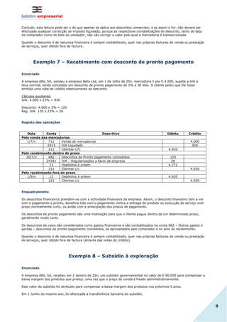 boletim empresarial
8
Contudo, esta leitura pode ser a de que apenas se aplica aos descontos comerciais, e se assim o for, não deverá ser
efectuada qualquer correcção ao imposto liquidado, porque as respectivas contabilizações do desconto, tanto do lado
do comprador como do lado do vendedor, não vão corrigir o valor pelo qual a mercadoria é transaccionada.
Quando o desconto é de natureza financeira é sempre contabilizado, quer nas próprias facturas de venda ou prestação
de serviços, quer obtido fora da factura.
Exemplo 7 – Recebimento com desconto de pronto pagamento
Enunciado
A empresa Alfa, SA, vendeu à empresa Beta Lda, em 1 de Julho de 20n, mercadoria Y por € 4.000, sujeita a IVA à
taxa normal, tendo concedido um desconto de pronto pagamento de 3% a 30 dias. O cliente pediu que lhe fosse
emitida uma nota de crédito relativamente ao desconto.
Cálculos auxiliares:
IVA: 4.000 x 23% = 920
Desconto: 4.000 x 3% = 120
Reg. IVA: 120 x 23% = 28
Registo das operações
Data Conta Descritivo Débito Crédito
Pela venda das mercadorias
1/7/n 711 Venda de mercadorias 4.000
2433 IVA Liquidado 920
211 Clientes C/C 4.920
Pelo recebimento dentro do prazo
30/7/n 682 Descontos de Pronto pagamento concedidos 120
24341 IVA – Regularizações a favor da empresa 28
12 Depósitos à ordem 4.772
211 Clientes c/c 4.920
Pelo recebimento fora do prazo
1/9/n 12 Depósitos à ordem 4.920
221 Clientes c/c 4.920
Enquadramento
Os descontos financeiros prendem-se com a actividade financeira da empresa. Assim, o desconto financeiro tem a ver
com o pagamento a pronto, benefício tido com o pagamento contra a entrega do produto ou execução do serviço num
prazo normalmente curto, ou ainda com a antecipação dos prazos de pagamento.
Os descontos de pronto pagamento são uma motivação para que o cliente pague dentro de um determinado prazo,
geralmente muito curto.
Os descontos de caixa são considerados como gastos financeiros e são contabilizados na conta 682 – Outros gastos e
perdas – descontos de pronto pagamento concedidos, se aproveitados pelo comprador e no acto do recebimento.
Quando o desconto é de natureza financeira é sempre contabilizado, quer nas próprias facturas de venda ou prestação
de serviços, quer obtido fora da factura (através das notas de crédito).
Exemplo 8 – Subsídio à exploração
Enunciado
A empresa Alfa, SA, recebeu em 2 Janeiro de 20n, um subsídio governamental no valor de € 90.000 para compensar a
baixa margem dos produtos que produz, uma vez que o preço de venda é fixado administrativamente.
Este valor do subsídio foi atribuído para compensar a baixa margem dos produtos nos próximos 5 anos.
Em 1 Junho do mesmo ano, foi efectuada a transferência bancária do subsídio.
 