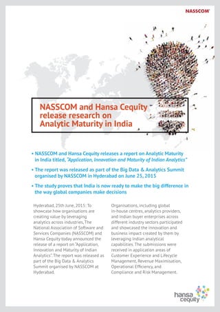 NASSCOM and Hansa Cequity
release research on
Analytic Maturity in India
• NASSCOM and Hansa Cequity releases a report on Analytic Maturity
in India titled, “Application, Innovation and Maturity of Indian Analytics”
• The report was released as part of the Big Data & Analytics Summit
organised by NASSCOM in Hyderabad on June 25, 2015
• The study proves that India is now ready to make the big difference in
the way global companies make decisions
Hyderabad, 25th June, 2015: To
showcase how organisations are
creating value by leveraging
analytics across industries, The
National Association of Software and
Services Companies (NASSCOM) and
Hansa Cequity today announced the
release of a report on “Application,
Innovation and Maturity of Indian
Analytics”. The report was released as
part of the Big Data & Analytics
Summit organised by NASSCOM at
Hyderabad.
Organisations, including global
in-house centres, analytics providers,
and Indian buyer enterprises across
different industry sectors participated
and showcased the innovation and
business impact created by them by
leveraging Indian analytical
capabilities. The submissions were
received in application areas of
Customer Experience and Lifecycle
Management, Revenue Maximisation,
Operational Efﬁciency, and
Compliance and Risk Management.
 