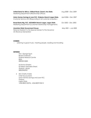 United Bank for Africa, 4 Mbari Road, Owerri, Imo State. Aug 2008 – Dec 2009
Marketing Department (Relationship Officer)
Union Homes Savings & Loan PLC, Onipanu Branch Lagos State. April 2006 – Dec 2007
Customer Service Unit (Responding to all customer enquiries )
Broad Bank Nig. PLC, ASPAMDA Branch Lagos, Lagos State. Oct 2005 – Dec 2005
Marketing Department (Customer relationship management)
Anambra State Government House May 2001 – July 2002
Personal Assistant to the Special Adviser To The Governor
On Revenue Generation
HOBBIES
 Listening to good music, meeting people, reading and travelling
REFEREES
Hon. George Eguh
Board Chairman
Federal Medical Centre
Bida,
08033416060.
Sir Emma Ohakim
65 Nelson Mandela Street,
Asokoro, Abuja.
08033962901
• Mrs Charity Aneke
Chief Accountant,
Union Homes Savings and Loan PLC,
Onipan,
Lagos State.
+234-8023122376, +234-8039193212
 