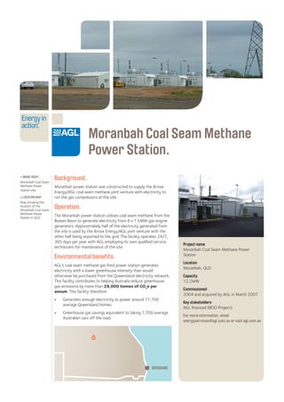 Moranbah Coal Seam Methane
Power Station.
Background.
Moranbah power station was constructed to supply the Arrow
Energy/AGL coal seam methane joint venture with electricity to
run the gas compressors at the site.
Operation.
The Moranbah power station utilises coal seam methane from the
Bowen Basin to generate electricity from 8 x 1.5MW gas engine
generators. Approximately half of the electricity generated from
the site is used by the Arrow Energy/AGL joint venture with the
other half being exported to the grid. The facility operates 24/7,
365 days per year with AGL employing its own qualified service
technicians for maintenance of the site.
Environmental benefits.
AGL’s coal seam methane gas fired power station generates
electricity with a lower greenhouse intensity than would
otherwise be purchased from the Queensland electricity network.
This facility contributes to helping Australia reduce greenhouse
gas emissions by more than 28,000 tonnes of CO2
e per
annum. This facility therefore:
»» Generates enough electricity to power around 11,700
average Queensland homes.
»» Greenhouse gas savings equivalent to taking 7,700 average
Australian cars off the road.
Project name
Moranbah Coal Seam Methane Power
Station
Location
Moranbah, QLD
Capacity
12.2MW
Commissioned
2004 and acquired by AGL in March 2007
Key stakeholders
AGL financed (BOO Project)
For more information, email
energyservices@agl.com.au or visit agl.com.au
> IMAGE RIGHT
Moranbah Coal Seam
Methane Power
Station site.
LOCATION MAP
Map showing the
location of the
Moranbah Coal Seam
Methane Power
Station in QLD.
BRISBANE
 