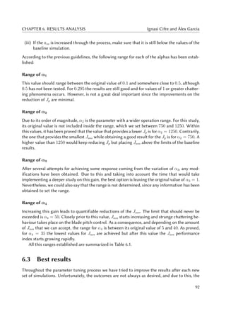 CHAPTER 6. RESULTS ANALYSIS Ignasi Cifre and Àlex Garcia
(iii) If the ass is increased through the process, make sure that it is still below the values of the
baseline simulation.
According to the previous guidelines, the following range for each of the alphas has been estab-
lished:
Range of α1
This value should range between the original value of 0.1 and somewhere close to 0.5, although
0.5 has not been tested. For 0.295 the results are still good and for values of 1 or greater chatter-
ing phenomena occurs. However, is not a great deal important since the improvements on the
reduction of Jp are minimal.
Range of α2
Due to its order of magnitude, α2 is the parameter with a wider operation range. For this study,
its original value is not included inside the range, which we set between 750 and 1250. Within
this values, it has been proved that the value that provides a lower Jp is for α2 = 1250. Contrarily,
the one that provides the smallest Jass while obtaining a good result for the Jp is for α2 = 750. A
higher value than 1250 would keep reducing Jp but placing Jass above the limits of the baseline
results.
Range of α3
After several attempts for achieving some response coming from the variation of α3, any mod-
ifications have been obtained. Due to this and taking into account the time that would take
implementing a deeper study on this gain, the best option is leaving the original value of α3 = 1.
Nevertheless, we could also say that the range is not determined, since any information has been
obtained to set the range.
Range of α4
Increasing this gain leads to quantifiable reductions of the Jass. The limit that should never be
exceeded is α4 = 50. Closely prior to this value, Jass starts increasing and strange chattering be-
haviour takes place on the blade pitch control. As a consequence, and depending on the amount
of Jass that we can accept, the range for α4 is between its original value of 5 and 40. As proved,
for α4 = 35 the lowest values for Jass are achieved but after this value the Jass performance
index starts growing rapidly.
All this ranges established are summarized in Table 6.1.
6.3 Best results
Throughout the parameter tuning process we have tried to improve the results after each new
set of simulations. Unfortunately, the outcomes are not always as desired, and due to this, the
92
 