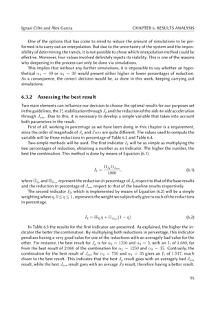 Ignasi Cifre and Àlex Garcia CHAPTER 6. RESULTS ANALYSIS
One of the options that has come to mind to reduce the amount of simulations to be per-
formed is to carry out an interpolation. But due to the uncertainty of the system and the impos-
sibility of determining the trends, it is not possible to chose which interpolation method could be
effective. Moreover, four values involved definitely rejects its viability. This is one of the reasons
why deepening in the process can only be done via simulations.
This implies that without any further simulations, it is impossible to say whether an hypo-
thetical α4 = 40 or α4 = 30 would present either higher or lower percentages of reduction.
As a consequence, the correct decision would be, as done in this work, keeping carrying out
simulations.
6.3.2 Assessing the best result
Two main elements can influence our decision to choose the optimal results for our purposes set
in the guidelines, the Pe stabilization through Jp and the reduction of the side-to-side acceleration
through Jass. Due to this, it is necessary to develop a simple variable that takes into account
both parameters in the result.
First of all, working in percentage as we have been doing in this chapter is a requirement,
since the order of magnitude of Jp and Jass are quite different. The values used to compute the
variable will be those reductions in percentage of Table 6.2 and Table 6.4.
Two simple methods will be used. The first indicator I1 will be as simple as multiplying the
two percentages of reduction, obtaining a number as an indicator. The higher the number, the
best the combination. This method is done by means of Equation (6.1)
I1 =
Jp Jass
1000
, (6.1)
where Jp and Jass represent the reduction in percentage of Jp respect to that of the base results
and the reduction in percentage of Jass respect to that of the baseline results respectively.
The second indicator I2, which is implemented by means of Equation (6.2) will be a simple
weighting where q, 0 ≤ q ≤ 1 , represents the weight we subjectively give to each of the reductions
in percentage.
I2 = Jp q + Jass (1 − q) (6.2)
In Table 6.5 the results for the first indicator are presented. As explained, the higher the in-
dicator the better the combination. By multiplying both reductions in percentage, this indicator
penalizes having a very good value for one of the reductions with an averagely bad value for the
other. For instance, the best result for Jp is for α2 = 1250 and α4 = 5, with an I1 of 1.680, far
from the best result of 2.066 of the combination for α2 = 1250 and α4 = 35. Contrarily, the
combination for the best result of Jass for α2 = 750 and α4 = 35 gives an I1 of 1.917, much
closer to the best result. This indicates that the best Jp result goes with an averagely bad Jass
result, while the best Jass result goes with an average Jp result, therefore having a better result.
95
 