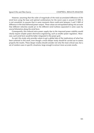 Ignasi Cifre and Àlex Garcia CHAPTER 6. RESULTS ANALYSIS
However, assuming that the order of magnitude of the total accumulated difference of the
wind farm using the base and optimal combinations for the worst cases is around 10 MW, it
is not unrealistic to assume that in some moments there could exist between 3 and 5 MW of
difference in the total delivered power output. These values are extrapolated taking into account
that different velocities would act in the different wind turbines separated in some cases by
several kilometres along the wind farm.
Consequently, this reduced extra power supply due to the improved power stability would
clearly require simpler power electronics engineering, such as smaller power regulators. More-
over, such wind farm would be better integrated in the power grid.
As said, this study only provides values to get a global idea of the implications of what has
been achieved in this work, even though a much deeper study should be carried out to assess
properly the results. These deeper studies should consider not only the most critical case, but a
set of random cases in specific situations, large enough to extract more accurate results.
105
 