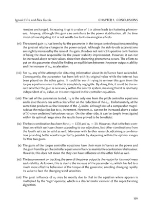 Ignasi Cifre and Àlex Garcia CHAPTER 7. CONCLUSIONS
remains unchanged. Increasing it up to a value of 1 or above leads to chattering phenom-
ena. Anyway, although this gain can contribute to the power stabilization, all the time
invested investigating it it is not worth due to its meaningless effects.
(vi) The second gain α2 has been by far the parameter in the torque control equations providing
the greatest relative changes in the power output. Although the side-to-side accelerations
are slightly increased by the raise of this gain, this does not restrict its positive contribution
of being the main responsible for the power stability improvement. However, it can not
be increased above certain values, since then chattering phenomena occurs. The efforts to
put on this parameter should be finding an equilibrium between the power output stability
and the increase of ass acceleration.
(vii) For α3, any of the attempts for obtaining information about its influence have succeeded.
Consequently, the parameter has been left with its original value while the interest has
been placed on the other gains. It could be worth trying to remove this gain from the
torque equations since its effect is completely negligible. By doing this, it could be discov-
ered whether the gain is necessary within the control system, meaning that it is relatively
independent of α3 value, or it is not required in the controller equations.
(viii) The last of the parameters tested, α4 is the only one from the pitch controller equations
and is also the only one with a clear effect on the reduction of the ass. Unfortunately, at the
same time produces a clear increase of the Jp index, although not of a comparable magni-
tude as the reduction due to α2 increment. However, α4 can not be increased above a value
of 50 since undesired behaviours occur. On the other side, it can be deeply investigated
within its optimal range since the results have proved to be beneficial.
(ix) The best combination has been for α2 = 1250 and α4 = 20. However, that is the best com-
bination which we have chosen according to our objectives, but other combinations from
the fourth set can be valid as well. Moreover with further research, obtaining a combina-
tion providing better results is perfectly possible by deepening within the optimal ranges
for this two gains.
(x) The gains of the torque controller equations have their main influence on the power and
the gain from the pitch controller equations influences mainly the acceleration’s behaviour.
However, this does not mean the they can have influence on the other field as well.
(xi) The improvement on tracking the error of the power output is the reason for its smoothness
and stability. As known, this is due to the increase of the parameter α2 which has led to a
much more effective behaviour of the torque of the generator, enabling changing rapidly
its value to face the changing wind velocities.
(xii) The great influence of α2 may be mostly due to that in the equation where appears is
multiplied by the "sign" operator, which is a characteristic element of the super-twisting
algorithm.
109
 