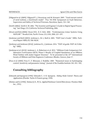 REFERENCES Ignasi Cifre and Àlex Garcia
[Odgaard et al. (2009)] Odgaard P., J. Stourstrup, and M. Kinnaert. 2009. “ Fault toerant control
of wind turbines, a benchmark model.” Proc 7th IFAC Symposium on Fault Detection,
Supervision and Safety of Technical Processes, Barcelona, Spain, 155—160.
[Smith (2006)] Smith S. W. 2006. “The Scientist and Engineer’s Guide to Digital Signal Process-
ing.” San Diego, CA: California Technical Publishing, 2006.
[Strum and Kirk (2000)] Strum R.D., D. E. Kirk. 2000. “Contemporany Linear Systems Using
MATLAB®
.” Brooks/Cole, Pacific Grove, CA, USA, 2000, 221—297.
[Jonkman and Buhl (2005)] Jonkman J., M. L. Buhl Jr. 2005. “FAST User’s Guide.” NREL: Tech-
nical Report NREL/EL-500-38230.
[Jonkman and Jonkman (2016)] Jonkman B., J. Jonkman. 2016. “FAST v8 guide: FAST v8.15.00a-
bjj.” NREL.
[Jonkman et al. (2012)] Jonkman J., A. Robertson et al. 2012. “Offshore Code Comparison Col-
laboration Continuation (OC4), Phase I—Results of Coupled Simulations of an Offshore
Wind Turbine with Jacket Support Structure.” To be presented at the 22nd
International
Society of Offshore and Polar Engineers Conference, Rhodes, Greeces, June 17.
[Pozo et al. (2008)] Pozo F., F. Ikhouane, J. Rodellar. 2008 “Numerical issues in backstepping
control: Sensitivity and parameter tuning”. Journal of the Franklin Institute 345: 891—905.
Consulting bibliography
[Edwards and Spurgeon (1998)] Edwards C., S. K. Spurgeon. Sliding Mode Control: Theory and
Applications (Florida: Taylor & Francis group, 1998).
[Slotine and Li (1998)] Slotine J.J. E., W. Li. Applied Nonlinear Control (New Jersey: Prentice-Hall,
Inc., 1991).
114
 