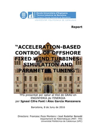 Report
“ACCELERATION-BASED
CONTROL OF OFFSHORE
FIXED WIND TURBINES:
SIMULATION AND
PARAMETER TUNING”
TFG presentat per optar al títol de GRAU en
ENGINYERIA de l’ENERGIA
per Ignasi Cifre Font i Àlex Garcia Manzanera
Barcelona, 8 de Juny de 2016
Directors: Francesc Pozo Montero i José Rodellar Benedé
Departament de Matemàtiques (MAT: 749)
Universitat Politècnica de Catalunya (UPC)
 