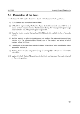 BUDGET Ignasi Cifre and Àlex Garcia
7.1 Description of the items
In order to clarify Table 7.1, the description of each of the items is included just below.
(i) FAST software: it is provided by free by NREL.
(ii) MATLAB®
: it is provided by Mathworks. A year student licence costs around 400 e. As it
is used for more projects or works than these one during this year, a percentage of usage
is applied to the cost. This percentage of usage is 50%.
(iii) Texworks: it is the compiler that works with LATEX code. It is available for free in Texworks
website.
(iv) Working hours: it includes the hours that the two students that are doing this thesis have
invested in it. The salary considered for each one of the students is a typical technical
engineer salary, 36 e/hour.
(v) Thesis report: it includes all the actions that have to be done in order to handle the thesis
report after finishing it.
(vi) Working station: it is the computer in charge of running all the software and perform the
simulations.
(vii) Laptop: it include the two PCs used to write the thesis and to analyse the results obtained
by the working station.
120
 
