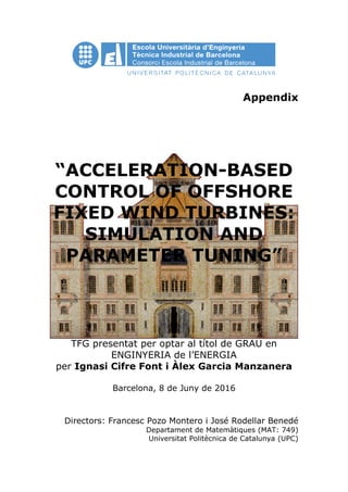 Appendix
“ACCELERATION-BASED
CONTROL OF OFFSHORE
FIXED WIND TURBINES:
SIMULATION AND
PARAMETER TUNING”
TFG presentat per optar al títol de GRAU en
ENGINYERIA de l’ENERGIA
per Ignasi Cifre Font i Àlex Garcia Manzanera
Barcelona, 8 de Juny de 2016
Directors: Francesc Pozo Montero i José Rodellar Benedé
Departament de Matemàtiques (MAT: 749)
Universitat Politècnica de Catalunya (UPC)
 