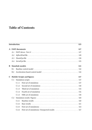 Table of Contents
Introduction 125
A FAST documents 127
A.1 FAST driver: Test 21 . . . . . . . . . . . . . . . . . . . . . . . . . . . . . . . . . . . 127
A.2 InflowWind file . . . . . . . . . . . . . . . . . . . . . . . . . . . . . . . . . . . . . . 128
A.3 ElastoDyn file . . . . . . . . . . . . . . . . . . . . . . . . . . . . . . . . . . . . . . 130
A.4 ServoDyn file . . . . . . . . . . . . . . . . . . . . . . . . . . . . . . . . . . . . . . . 135
B Simulink models 141
B.1 Baseline control model . . . . . . . . . . . . . . . . . . . . . . . . . . . . . . . . . 142
B.2 Acceleration-based control model . . . . . . . . . . . . . . . . . . . . . . . . . . . 144
C Matlab: Scripts and figures 147
C.1 Simulation scripts . . . . . . . . . . . . . . . . . . . . . . . . . . . . . . . . . . . . 147
C.1.1 First set of simulation . . . . . . . . . . . . . . . . . . . . . . . . . . . . . 147
C.1.2 Second set of simulation . . . . . . . . . . . . . . . . . . . . . . . . . . . . 150
C.1.3 Third set of simulation . . . . . . . . . . . . . . . . . . . . . . . . . . . . . 154
C.1.4 Fourth set of simulation . . . . . . . . . . . . . . . . . . . . . . . . . . . . 156
C.1.5 Fifth set of simulation . . . . . . . . . . . . . . . . . . . . . . . . . . . . . 158
C.2 Simulation results: Figures . . . . . . . . . . . . . . . . . . . . . . . . . . . . . . . 160
C.2.1 Baseline results . . . . . . . . . . . . . . . . . . . . . . . . . . . . . . . . . 160
C.2.2 Base results . . . . . . . . . . . . . . . . . . . . . . . . . . . . . . . . . . . 161
C.2.3 First set of simulations . . . . . . . . . . . . . . . . . . . . . . . . . . . . . 163
C.2.4 First set of simulations: Unexpected results . . . . . . . . . . . . . . . . . 167
 