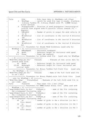 Ignasi Cifre and Àlex Garcia APPENDIX A. FAST DOCUMENTS
4 −−−−−−−−−−−−−−−−−−−−−−−−−−−−−−−−−−−−−−−−−−−−−−−−−−−−−−−−−−−−−−−−−−−−−−−−−−
5 F a l s e Echo − Echo input data to <RootName > . ech ( f l a g )
6 4 WindType − switch f o r wind f i l e type (1= steady ; 2= uniform ;
3= binary TurbSim FF ; 4= binary Bladed−s t y l e FF ; 5=HAWC format ;
6= User defined )
7 0 PropogationDir − D i r e c t i o n of wind propogation ( m e t e o r o l i g i c a l
r o t a t i o n from aligned with X ( p o s i t i v e r o t a t e s towards −Y ) −−
degrees )
8 1 NWindVel − Number of points to output the wind v e l o c i t y (0
to 9)
9 0 WindVxiList − L i s t of c o o r d i n a t e s in the i n e r t i a l X d i r e c t i o n
(m)
10 0 WindVyiList − L i s t of c o o r d i n a t e s in the i n e r t i a l Y d i r e c t i o n
(m)
11 90 WindVziList − L i s t of c o o r d i n a t e s in the i n e r t i a l Z d i r e c t i o n
(m)
12 ================== Parameters f o r Steady Wind Conditions [ used only f o r
WindType = 1] =========================
13 0 HWindSpeed − Horizontal windspeed
14 90 RefHt − Reference height f o r h o r i z o n t a l wind speed
15 0 . 2 PLexp − Power law exponent
16 ================== Parameters f o r Uniform wind f i l e [ used only f o r WindType
= 2] ============================
17 " Wind /90 m_12mps_twr . bts " Filename − Filename of time s e r i e s data f o r
uniform wind f i e l d .
18 90 RefHt − Reference height f o r h o r i z o n t a l wind speed
19 1 25 . 8 8 RefLength − Reference length f o r l i n e a r h o r i z o n t a l and
v e r t i c a l sheer
20 ================== Parameters f o r Binary TurbSim Full −F i e l d f i l e s [ used only
f o r WindType = 3] ==============
21 " Wind /90 m_12mps_twr . bts " Filename − Name of the F u l l f i e l d wind f i l e
to use ( . bts )
22 ================== Parameters f o r Binary Bladed−s t y l e Full −F i e l d f i l e s [ used
only f o r WindType = 4] =========
23 " Wind /90 m_12mps " FilenameRoot − Rootname of the f u l l −f i e l d wind f i l e to
use ( . wnd , . sum )
24 F a l s e TowerFile − Have tower f i l e ( . twr ) [ f l a g ]
25 ================== Parameters f o r HAWC−format binary f i l e s [ Only used with
WindType = 5] =====================
26 " wasp  Output  basic_5u . bin " FileName_u − name of the f i l e containing
the u−component f l u c t u a t i n g wind
27 " wasp  Output  basic_5v . bin " FileName_v − name of the f i l e containing
the v−component f l u c t u a t i n g wind
28 " wasp  Output  basic_5w . bin " FileName_w − name of the f i l e containing
the w−component f l u c t u a t i n g wind
29 64 nx − number of g r i d s in the x d i r e c t i o n ( in the 3
f i l e s above )
30 32 ny − number of g r i d s in the y d i r e c t i o n ( in the 3
f i l e s above )
31 32 nz − number of g r i d s in the z d i r e c t i o n ( in the 3
f i l e s above )
129
 