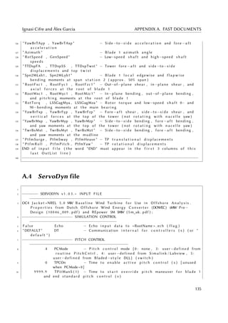 Ignasi Cifre and Àlex Garcia APPENDIX A. FAST DOCUMENTS
126 " YawBrTAyp , YawBrTAxp " − Side−to−s i d e a c c e l e r a t i o n and fore −a f t
a c c e l e r a t i o n
127 " Azimuth " − Blade 1 azimuth angle
128 " RotSpeed , GenSpeed " − Low−speed s h a f t and high−speed s h a f t
speeds
129 " TTDspFA , TTDspSS , TTDspTwst " − Tower fore −a f t and side −to−s i d e
displacements and top t w i s t
130 " Spn2MLxb1 , Spn2MLyb1 " − Blade 1 l o c a l edgewise and f l a p w i s e
bending moments at span s t a t i o n 2 ( approx . 50% span )
131 " RootFxc1 , RootFyc1 , RootFzc1 " − Out−of−plane shear , in−plane shear , and
a x i a l f o r c e s at the root of blade 1
132 " RootMxc1 , RootMyc1 , RootMzc1 " − In−plane bending , out−of−plane bending ,
and p i t c h i n g moments at the root of blade 1
133 " RotTorq , LSSGagMya , LSSGagMza " − Rotor torque and low−speed s h a f t 0− and
90−bending moments at the main bearing
134 " YawBrFxp , YawBrFyp , YawBrFzp " − Fore−a f t shear , side −to−s i d e shear , and
v e r t i c a l f o r c e s at the top of the tower ( not r o t a t i n g with n a c e l l e yaw )
135 " YawBrMxp , YawBrMyp , YawBrMzp " − Side−to−s i d e bending , fore −a f t bending ,
and yaw moments at the top of the tower ( not r o t a t i n g with n a c e l l e yaw )
136 " TwrBsMxt , TwrBsMyt , TwrBsMzt " − Side−to−s i d e bending , fore −a f t bending ,
and yaw moments at the mudline
137 " PtfmSurge , PtfmSway , PtfmHeave " − TP t r a n s l a t i o n a l displacements
138 " PtfmRoll , PtfmPitch , PtfmYaw " − TP r o t a t i o n a l displacements
139 END of input f i l e ( the word "END" must appear in the f i r s t 3 columns of t h i s
l a s t OutList l i n e )
140 −−−−−−−−−−−−−−−−−−−−−−−−−−−−−−−−−−−−−−−−−−−−−−−−−−−−−−−−−−−−−−−−−−−−−−−−−−−−−
A.4 ServoDyn file
1
2 −−−−−−− SERVODYN v1 . 0 3 . ∗ INPUT FILE
−−−−−−−−−−−−−−−−−−−−−−−−−−−−−−−−−−−−−−−−−−−−
3 OC4 J a c k e t +NREL 5 . 0 MW Baseline Wind Turbine f o r Use in Offshore Analysis .
P r o p e r t i e s from Dutch Offshore Wind Energy Converter (DOWEC) 6MW Pre−
Design (10046 _009 . pdf ) and REpower 5M 5MW (5 m_uk . pdf ) ;
4 −−−−−−−−−−−−−−−−−−−−−− SIMULATION CONTROL
−−−−−−−−−−−−−−−−−−−−−−−−−−−−−−−−−−−−−−
5 F a l s e Echo − Echo input data to <RootName > . ech ( f l a g )
6 "DEFAULT" DT − Communication i n t e r v a l f o r c o n t r o l l e r s ( s ) ( or "
d e f a u l t " )
7 −−−−−−−−−−−−−−−−−−−−−− PITCH CONTROL
−−−−−−−−−−−−−−−−−−−−−−−−−−−−−−−−−−−−−−−−−−−
8 4 PCMode − Pitch c o n t r o l mode { 0 : none , 3 : user−defined from
r o u t i n e PitchCntrl , 4 : user−defined from Simulink / Labview , 5 :
user−defined from Bladed−s t y l e DLL } ( switch )
9 0 TPCOn − Time to enable a c t i v e pitch c o n t r o l ( s ) [ unused
when PCMode=0]
10 9 99 9 . 9 TPitManS ( 1 ) − Time to s t a r t o v e r r i d e pitch maneuver f o r blade 1
and end standard pitch c o n t r o l ( s )
135
 