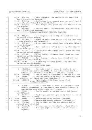 Ignasi Cifre and Àlex Garcia APPENDIX A. FAST DOCUMENTS
34 9 99 9 . 9 SIG_SlPc − Rated generator s l i p percentage (%) [ used only
when VSContrl =0 and GenModel =1]
35 9 99 9 . 9 SIG_SySp − Synchronous ( zero−torque ) generator speed ( rpm ) [
used only when VSContrl =0 and GenModel =1]
36 9 99 9 . 9 SIG_RtTq − Rated torque (N−m) [ used only when VSContrl =0 and
GenModel =1]
37 9 99 9 . 9 SIG_PORt − Pull −out r a t i o ( Tpullout / Trated ) ( −) [ used only
when VSContrl =0 and GenModel =1]
38 −−−−−−−−−−−−−−−−−−−−−− THEVENIN−EQUIVALENT INDUCTION GENERATOR
−−−−−−−−−−−−−−−−−
39 9 99 9 . 9 TEC_Freq − Line frequency [50 or 60] ( Hz ) [ used only when
VSContrl =0 and GenModel =2]
40 9998 TEC_NPol − Number of poles [ even i n t e g e r > 0] ( −) [ used only
when VSContrl =0 and GenModel =2]
41 9 99 9 . 9 TEC_SRes − S t a t o r r e s i s t a n c e ( ohms ) [ used only when VSContrl
=0 and GenModel =2]
42 9 99 9 . 9 TEC_RRes − Rotor r e s i s t a n c e ( ohms ) [ used only when VSContrl
=0 and GenModel =2]
43 9 99 9 . 9 TEC_VLL − Line−to−l i n e RMS v o l t a g e ( v o l t s ) [ used only when
VSContrl =0 and GenModel =2]
44 9 99 9 . 9 TEC_SLR − S t a t o r leakage reactance ( ohms ) [ used only when
VSContrl =0 and GenModel =2]
45 9 99 9 . 9 TEC_RLR − Rotor leakage reactance ( ohms ) [ used only when
VSContrl =0 and GenModel =2]
46 9 99 9 . 9 TEC_MR − Magnetizing reactance ( ohms ) [ used only when
VSContrl =0 and GenModel =2]
47 −−−−−−−−−−−−−−−−−−−−−− HIGH−SPEED SHAFT BRAKE
−−−−−−−−−−−−−−−−−−−−−−−−−−−−−−−−−−
48 0 HSSBrMode − HSS brake model { 0 : none , 1 : simple , 3 : user−
defined from r o u t i n e UserHSSBr , 4 : user−defined from Simulink /
Labview , 5 : user−defined from Bladed−s t y l e DLL } ( switch )
49 9 99 9 . 9 THSSBrDp − Time to i n i t i a t e deployment of the HSS brake ( s )
50 0 . 6 HSSBrDT − Time f o r HSS−brake to reach f u l l deployment once
i n i t i a t e d ( sec ) [ used only when HSSBrMode=1]
51 28116.2 HSSBrTqF − F u l l y deployed HSS−brake torque (N−m)
52 −−−−−−−−−−−−−−−−−−−−−− NACELLE−YAW CONTROL
−−−−−−−−−−−−−−−−−−−−−−−−−−−−−−−−−−−−−
53 0 YCMode − Yaw c o n t r o l mode { 0 : none , 3 : user−defined from
r o u t i n e UserYawCont , 4 : user−defined from Simulink / Labview , 5 :
user−defined from Bladed−s t y l e DLL } ( switch )
54 9 99 9 . 9 TYCOn − Time to enable a c t i v e yaw c o n t r o l ( s ) [ unused
when YCMode=0]
55 0 YawNeut − Neutral yaw position −−yaw spring f o r c e i s zero at
t h i s yaw ( degrees )
56 9.02832 E+09 YawSpr − Nacelle −yaw spring constant (N−m/ rad )
57 1 . 9 1 6 E+07 YawDamp − Nacelle −yaw damping constant (N−m/ ( rad / s ) )
58 9 99 9 . 9 TYawManS − Time to s t a r t o v e r r i d e yaw maneuver and end
standard yaw c o n t r o l ( s )
59 0 . 3 YawManRat − Yaw maneuver r a t e ( in absolute value ) ( deg / s )
60 0 NacYawF − F i n a l yaw angle f o r o v e r r i d e yaw maneuvers (
degrees )
137
 