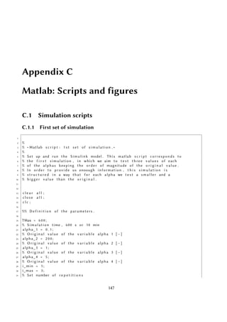 Appendix C
Matlab: Scripts and figures
C.1 Simulation scripts
C.1.1 First set of simulation
1
2 %
3 % ∗ Matlab s c r i p t : 1 s t s e t of simulation . ∗
4 %
5 % Set up and run the Simulink model . This matlab s c r i p t corresponds to
6 % the f i r s t simulation , in which we aim to t e s t three values of each
7 % of the alphas keeping the order of magnitude of the o r i g i n a l value .
8 % In order to provide us enoough information , t h i s simulation i s
9 % s t r u c t u r e d in a way that f o r each alpha we t e s t a sm al le r and a
10 % bigger value than the o r i g i n a l .
11
12
13 c l e a r a l l ;
14 c l o s e a l l ;
15 c l c ;
16
17 %% D e f i n i t i o n of the parameters .
18
19 TMax = 6 0 0 ;
20 % Simulation time , 600 s or 10 min
21 alpha_1 = 0 . 1 ;
22 % O r i g i n a l value of the v a r i a b l e alpha 1 [−]
23 alpha_2 = 2 0 0 ;
24 % O r i g i n a l value of the v a r i a b l e alpha 2 [−]
25 alpha_3 = 1 ;
26 % O r i g i n a l value of the v a r i a b l e alpha 3 [−]
27 alpha_4 = 5 ;
28 % O r i g i n a l value of the v a r i a b l e alpha 4 [−]
29 i_min = 1 ;
30 i_max = 3 ;
31 % Set number of r e p e t i t i o n s
147
 