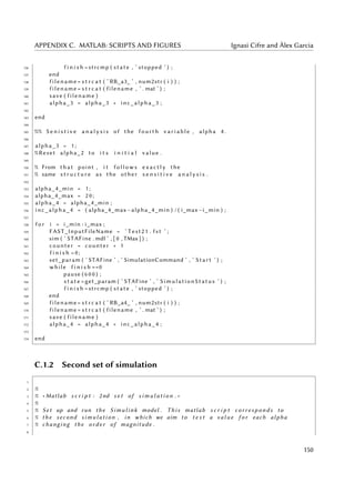 APPENDIX C. MATLAB: SCRIPTS AND FIGURES Ignasi Cifre and Àlex Garcia
136 f i n i s h =strcmp ( state , ’ stopped ’ ) ;
137 end
138 filename = s t r c a t ( ’ RB_a3_ ’ , num2str ( i ) ) ;
139 filename = s t r c a t ( filename , ’ . mat ’ ) ;
140 save ( filename )
141 alpha_3 = alpha_3 + inc_alpha_3 ;
142
143 end
144
145 %% S e n i s t i v e a n a l y s i s of the fourth v a r i a b l e , alpha 4 .
146
147 alpha_3 = 1 ;
148 %Reset alpha_2 to i t s i n i t i a l value .
149
150 % From that point , i t f o l l o w s e x a c t l y the
151 % same s t r u c t u r e as the other s e n s i t i v e a n a l y s i s .
152
153 alpha_4_min = 1 ;
154 alpha_4_max = 2 0 ;
155 alpha_4 = alpha_4_min ;
156 inc_alpha_4 = ( alpha_4_max−alpha_4_min ) / ( i_max−i_min ) ;
157
158 f o r i = i_min : i_max ;
159 FAST_InputFileName = ’ Test21 . fst ’ ;
160 sim ( ’ STAFine . mdl ’ , [ 0 , TMax ] ) ;
161 counter = counter + 1
162 f i n i s h =0;
163 set_param ( ’ STAFine ’ , ’ SimulationCommand ’ , ’ Start ’ ) ;
164 while f i n i s h ==0
165 pause ( 6 0 0 ) ;
166 s t a t e =get_param ( ’ STAFine ’ , ’ SimulationStatus ’ ) ;
167 f i n i s h =strcmp ( state , ’ stopped ’ ) ;
168 end
169 filename = s t r c a t ( ’ RB_a4_ ’ , num2str ( i ) ) ;
170 filename = s t r c a t ( filename , ’ . mat ’ ) ;
171 save ( filename )
172 alpha_4 = alpha_4 + inc_alpha_4 ;
173
174 end
C.1.2 Second set of simulation
1
2 %
3 % ∗ Matlab s c r i p t : 2nd s e t of s i m u l a t i o n . ∗
4 %
5 % Set up and run the Simulink model . This matlab s c r i p t c o r r e s p o n d s to
6 % the second simulation , in which we aim to t e s t a v a l u e f o r each alpha
7 % changing the order of magnitude .
8
150
 