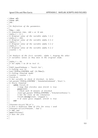 Ignasi Cifre and Àlex Garcia APPENDIX C. MATLAB: SCRIPTS AND FIGURES
9 clear a l l ;
10 close a l l ;
11 clc ;
12
13 %% D e f i n i t i o n of the parameters .
14
15 TMax = 6 0 0 ;
16 % S i m u l a t i o n time , 600 s or 10 min
17 alpha_1 = 0 . 1 ;
18 % O r i g i n a l v a l u e of the v a r i a b l e alpha 1 [−]
19 alpha_2 = 2 0 0 ;
20 % O r i g i n a l v a l u e of the v a r i a b l e alpha 2 [−]
21 alpha_3 = 1 ;
22 % O r i g i n a l v a l u e of the v a r i a b l e alpha 3 [−]
23 alpha_4 = 5 ;
24 % O r i g i n a l v a l u e of the v a r i a b l e alpha 4 [−]
25 counter = 0 ;
26
27
28 %% A n a l y s i s of the f i r s t v a r i a b l e , alpha 1 , keeping the o t h e r
29 % v a r i a b l e s v a l u e s as they were in the o r i g i n a l study .
30
31 alpha_1 = 2 0 ;
32 % Set alpha 1 to 20 to t e s t i t .
33
34 FAST_InputFileName = ’ Test21 . f s t ’ ;
35 % C a l l i n g t e s t 21
36 sim ( ’STAFine_CONTROL . mdl ’ , [ 0 , TMax ] ) ;
37 % C a l l i n g Simulink model
38 counter = counter + 1
39 f i n i s h =0;
40 % Set v a r i a b l e to check i f f i n i s h e d , to f a l s e
41 set_param ( ’STAFine_CONTROL ’ , ’ SimulationCommand ’ , ’ S t a r t ’ ) ;
42 % S t a r t s Simulink
43 while f i n i s h ==0
44 % Loop t h a t f i n i s h e s once f i n i s h i s t r u e
45 pause ( 6 0 0 ) ;
46 % Check each 10 minutes i f f i n i s h e d
47 s t a t e =get_param ( ’STAFine_CONTROL ’ , ’ SimulationStatus ’ ) ;
48 % Get the s t a t e of the s i m u l a t i o n
49 f i n i s h =strcmp ( state , ’ stopped ’ ) ;
50 % I f s t a t e g i v e s stopped , f i n i s h i s t r u e
51 end
52
53 filename = s t r c a t ( ’ R2_a1 ’ ) ;
54 % Give a d i f f e r e n t name of f i l e f o r every i used
55 filename = s t r c a t ( filename , ’ . mat ’ ) ;
56 % Add . mat
57 save ( filename )
58 % Save the f i l e
59
60
151
 