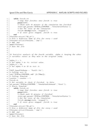 Ignasi Cifre and Àlex Garcia APPENDIX C. MATLAB: SCRIPTS AND FIGURES
113 while f i n i s h ==0
114 % Loop t h a t f i n i s h e s once f i n i s h i s t r u e
115 pause ( 6 0 0 ) ;
116 % Check each 10 minutes i f the s i m u l a t i o n has f i n i s h e d
117 s t a t e =get_param ( ’STAFine_CONTROL ’ , ’ SimulationStatus ’ ) ;
118 % Get the s t a t e of the s i m u l a t i o n
119 f i n i s h =strcmp ( state , ’ stopped ’ ) ;
120 % I f s t a t e g i v e s stopped , f i n i s h i s t r u e
121 end
122 filename = s t r c a t ( ’ R2_a3 ’ ) ;
123 % Give a d i f f e r e n t name of f i l e f o r every i used
124 filename = s t r c a t ( filename , ’ . mat ’ ) ;
125 % Add . mat
126 save ( filename )
127 % Save the f i l e
128
129
130
131 %% S e n i s t i v e a n a l y s i s of the f o u r t h v a r i a b l e , alpha 4 , keeping the o t h e r
132 % v a r i a b l e s v a l u e s as they were in the o r i g i n a l study .
133
134 alpha_3 = 1 ;
135 % Set alpha 3 to i t s i n i t i a l v a l u e .
136 alpha_4 = 5 0 ;
137 % Set alpha 4 to 50 to t e s t i t .
138
139 FAST_InputFileName = ’ Test21 . f s t ’ ;
140 % C a l l i n g t e s t 21
141 sim ( ’STAFine_CONTROL . mdl ’ , [ 0 , TMax ] ) ;
142 % C a l l i n g Simulink
143 counter = counter + 1
144 f i n i s h =0;
145 % Set v a r i a b l e to check i f f i n i s h e d , to f a l s e
146 set_param ( ’STAFine_CONTROL ’ , ’ SimulationCommand ’ , ’ S t a r t ’ ) ;
147 % S t a r t s Simulink
148 while f i n i s h ==0
149 % Loop t h a t f i n i s h e s once f i n i s h i s t r u e
150 pause ( 6 0 0 ) ;
151 % Check each 10 minutes i f f i n i s h e d
152 s t a t e =get_param ( ’STAFine_CONTROL ’ , ’ SimulationStatus ’ ) ;
153 % Get the s t a t e of the s i m u l a t i o n
154 f i n i s h =strcmp ( state , ’ stopped ’ ) ;
155 % I f s t a t e g i v e s stopped , f i n i s h i s t r u e
156 end
157 filename = s t r c a t ( ’ R2_a4 ’ ) ;
158 % Give a d i f f e r e n t name of f i l e f o r every i used
159 filename = s t r c a t ( filename , ’ . mat ’ ) ;
160 % Add . mat
161 save ( filename )
162 % Save the f i l e
153
 
