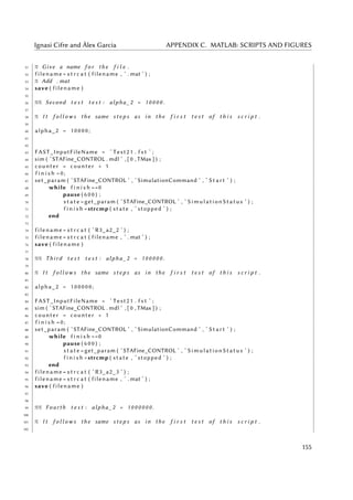 Ignasi Cifre and Àlex Garcia APPENDIX C. MATLAB: SCRIPTS AND FIGURES
51 % Give a name f o r the f i l e .
52 filename = s t r c a t ( filename , ’ . mat ’ ) ;
53 % Add . mat
54 save ( filename )
55
56 %% Second t e s t t e s t : alpha_2 = 1 0 0 0 0 .
57
58 % I t f o l l o w s the same s t e p s as in the f i r s t t e s t of t h i s s c r i p t .
59
60 alpha_2 = 1 0 0 00 ;
61
62
63 FAST_InputFileName = ’ Test21 . f s t ’ ;
64 sim ( ’STAFine_CONTROL . mdl ’ , [ 0 , TMax ] ) ;
65 counter = counter + 1
66 f i n i s h =0;
67 set_param ( ’STAFine_CONTROL ’ , ’ SimulationCommand ’ , ’ S t a r t ’ ) ;
68 while f i n i s h ==0
69 pause ( 6 0 0 ) ;
70 s t a t e =get_param ( ’STAFine_CONTROL ’ , ’ SimulationStatus ’ ) ;
71 f i n i s h =strcmp ( state , ’ stopped ’ ) ;
72 end
73
74 filename = s t r c a t ( ’ R3_a2_2 ’ ) ;
75 filename = s t r c a t ( filename , ’ . mat ’ ) ;
76 save ( filename )
77
78 %% Third t e s t t e s t : alpha_2 = 1 0 0 0 0 0 .
79
80 % I t f o l l o w s the same s t e p s as in the f i r s t t e s t of t h i s s c r i p t .
81
82 alpha_2 = 100000;
83
84 FAST_InputFileName = ’ Test21 . f s t ’ ;
85 sim ( ’STAFine_CONTROL . mdl ’ , [ 0 , TMax ] ) ;
86 counter = counter + 1
87 f i n i s h =0;
88 set_param ( ’STAFine_CONTROL ’ , ’ SimulationCommand ’ , ’ S t a r t ’ ) ;
89 while f i n i s h ==0
90 pause ( 6 0 0 ) ;
91 s t a t e =get_param ( ’STAFine_CONTROL ’ , ’ SimulationStatus ’ ) ;
92 f i n i s h =strcmp ( state , ’ stopped ’ ) ;
93 end
94 filename = s t r c a t ( ’ R3_a2_3 ’ ) ;
95 filename = s t r c a t ( filename , ’ . mat ’ ) ;
96 save ( filename )
97
98
99 %% Fourth t e s t : alpha_2 = 1 0 0 0 0 0 0 .
100
101 % I t f o l l o w s the same s t e p s as in the f i r s t t e s t of t h i s s c r i p t .
102
155
 