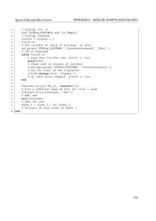 Ignasi Cifre and Àlex Garcia APPENDIX C. MATLAB: SCRIPTS AND FIGURES
42 % C a l l i n g t e s t 21
43 sim ( ’STAFine_CONTROL . mdl ’ , [ 0 , TMax ] ) ;
44 % C a l l i n g Simulink
45 counter = counter + 1
46 f i n i s h =0;
47 % Set v a r i a b l e to check i f f i n i s h e d , to f a l s e
48 set_param ( ’STAFine_CONTROL ’ , ’ SimulationCommand ’ , ’ S t a r t ’ ) ;
49 % S t a r t s Simulink
50 while f i n i s h ==0
51 % Loop t h a t f i n i s h e s once f i n i s h i s t r u e
52 pause ( 6 0 0 ) ;
53 % Check each 10 minutes i f f i n i s h e d
54 s t a t e =get_param ( ’STAFine_CONTROL ’ , ’ SimulationStatus ’ ) ;
55 % Get the s t a t e of the s i m u l a t i o n
56 f i n i s h =strcmp ( state , ’ stopped ’ ) ;
57 % I f s t a t e g i v e s stopped , f i n i s h i s t r u e
58 end
59
60 filename = s t r c a t ( ’ R5_a1_ ’ , num2str ( i ) ) ;
61 % Give a d i f f e r e n t name of f i l e f o r every i used
62 filename = s t r c a t ( filename , ’ . mat ’ ) ;
63 % Add . mat
64 save ( filename )
65 % Save the f i l e
66 alpha_1 = alpha_1 + inc_alpha_1 ;
67 % I n c r e a s e to next v a l u e of alpha 1
68 end
159
 