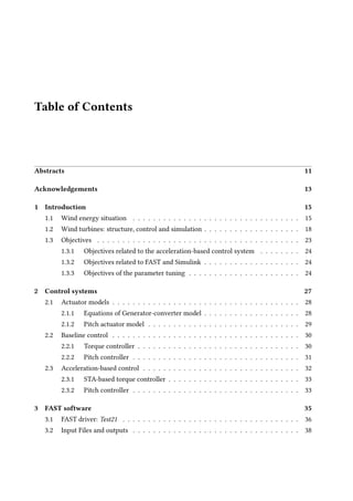 Table of Contents
Abstracts 11
Acknowledgements 13
1 Introduction 15
1.1 Wind energy situation . . . . . . . . . . . . . . . . . . . . . . . . . . . . . . . . . 15
1.2 Wind turbines: structure, control and simulation . . . . . . . . . . . . . . . . . . . 18
1.3 Objectives . . . . . . . . . . . . . . . . . . . . . . . . . . . . . . . . . . . . . . . . 23
1.3.1 Objectives related to the acceleration-based control system . . . . . . . . 24
1.3.2 Objectives related to FAST and Simulink . . . . . . . . . . . . . . . . . . . 24
1.3.3 Objectives of the parameter tuning . . . . . . . . . . . . . . . . . . . . . . 24
2 Control systems 27
2.1 Actuator models . . . . . . . . . . . . . . . . . . . . . . . . . . . . . . . . . . . . . 28
2.1.1 Equations of Generator-converter model . . . . . . . . . . . . . . . . . . . 28
2.1.2 Pitch actuator model . . . . . . . . . . . . . . . . . . . . . . . . . . . . . . 29
2.2 Baseline control . . . . . . . . . . . . . . . . . . . . . . . . . . . . . . . . . . . . . 30
2.2.1 Torque controller . . . . . . . . . . . . . . . . . . . . . . . . . . . . . . . . 30
2.2.2 Pitch controller . . . . . . . . . . . . . . . . . . . . . . . . . . . . . . . . . 31
2.3 Acceleration-based control . . . . . . . . . . . . . . . . . . . . . . . . . . . . . . . 32
2.3.1 STA-based torque controller . . . . . . . . . . . . . . . . . . . . . . . . . . 33
2.3.2 Pitch controller . . . . . . . . . . . . . . . . . . . . . . . . . . . . . . . . . 33
3 FAST software 35
3.1 FAST driver: Test21 . . . . . . . . . . . . . . . . . . . . . . . . . . . . . . . . . . . 36
3.2 Input Files and outputs . . . . . . . . . . . . . . . . . . . . . . . . . . . . . . . . . 38
 