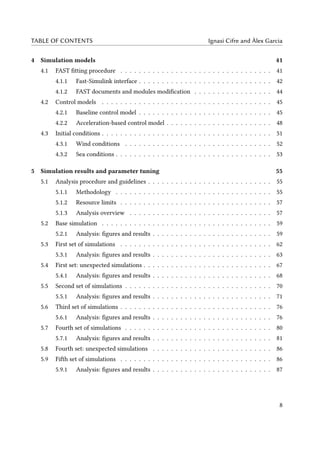 TABLE OF CONTENTS Ignasi Cifre and Àlex Garcia
4 Simulation models 41
4.1 FAST fitting procedure . . . . . . . . . . . . . . . . . . . . . . . . . . . . . . . . . 41
4.1.1 Fast-Simulink interface . . . . . . . . . . . . . . . . . . . . . . . . . . . . . 42
4.1.2 FAST documents and modules modification . . . . . . . . . . . . . . . . . 44
4.2 Control models . . . . . . . . . . . . . . . . . . . . . . . . . . . . . . . . . . . . . 45
4.2.1 Baseline control model . . . . . . . . . . . . . . . . . . . . . . . . . . . . . 45
4.2.2 Acceleration-based control model . . . . . . . . . . . . . . . . . . . . . . . 48
4.3 Initial conditions . . . . . . . . . . . . . . . . . . . . . . . . . . . . . . . . . . . . . 51
4.3.1 Wind conditions . . . . . . . . . . . . . . . . . . . . . . . . . . . . . . . . 52
4.3.2 Sea conditions . . . . . . . . . . . . . . . . . . . . . . . . . . . . . . . . . . 53
5 Simulation results and parameter tuning 55
5.1 Analysis procedure and guidelines . . . . . . . . . . . . . . . . . . . . . . . . . . . 55
5.1.1 Methodology . . . . . . . . . . . . . . . . . . . . . . . . . . . . . . . . . . 55
5.1.2 Resource limits . . . . . . . . . . . . . . . . . . . . . . . . . . . . . . . . . 57
5.1.3 Analysis overview . . . . . . . . . . . . . . . . . . . . . . . . . . . . . . . 57
5.2 Base simulation . . . . . . . . . . . . . . . . . . . . . . . . . . . . . . . . . . . . . 59
5.2.1 Analysis: figures and results . . . . . . . . . . . . . . . . . . . . . . . . . . 59
5.3 First set of simulations . . . . . . . . . . . . . . . . . . . . . . . . . . . . . . . . . 62
5.3.1 Analysis: figures and results . . . . . . . . . . . . . . . . . . . . . . . . . . 63
5.4 First set: unexpected simulations . . . . . . . . . . . . . . . . . . . . . . . . . . . . 67
5.4.1 Analysis: figures and results . . . . . . . . . . . . . . . . . . . . . . . . . . 68
5.5 Second set of simulations . . . . . . . . . . . . . . . . . . . . . . . . . . . . . . . . 70
5.5.1 Analysis: figures and results . . . . . . . . . . . . . . . . . . . . . . . . . . 71
5.6 Third set of simulations . . . . . . . . . . . . . . . . . . . . . . . . . . . . . . . . . 76
5.6.1 Analysis: figures and results . . . . . . . . . . . . . . . . . . . . . . . . . . 76
5.7 Fourth set of simulations . . . . . . . . . . . . . . . . . . . . . . . . . . . . . . . . 80
5.7.1 Analysis: figures and results . . . . . . . . . . . . . . . . . . . . . . . . . . 81
5.8 Fourth set: unexpected simulations . . . . . . . . . . . . . . . . . . . . . . . . . . 86
5.9 Fifth set of simulations . . . . . . . . . . . . . . . . . . . . . . . . . . . . . . . . . 86
5.9.1 Analysis: figures and results . . . . . . . . . . . . . . . . . . . . . . . . . . 87
8
 