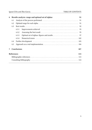 Ignasi Cifre and Àlex Garcia TABLE OF CONTENTS
6 Results analysis: range and optimal set of alphas 91
6.1 Analysis of the process performed . . . . . . . . . . . . . . . . . . . . . . . . . . . 91
6.2 Optimal range for each alpha . . . . . . . . . . . . . . . . . . . . . . . . . . . . . . 91
6.3 Best results . . . . . . . . . . . . . . . . . . . . . . . . . . . . . . . . . . . . . . . . 92
6.3.1 Improvements achieved . . . . . . . . . . . . . . . . . . . . . . . . . . . . 93
6.3.2 Assessing the best result . . . . . . . . . . . . . . . . . . . . . . . . . . . . 95
6.3.3 Optimal set of alphas: figures and results . . . . . . . . . . . . . . . . . . . 97
6.3.4 Numerical issues . . . . . . . . . . . . . . . . . . . . . . . . . . . . . . . . 102
6.4 Further development . . . . . . . . . . . . . . . . . . . . . . . . . . . . . . . . . . 103
6.5 Approach on a real-implementation . . . . . . . . . . . . . . . . . . . . . . . . . . 104
7 Conclusions 107
References 113
Bibliographic references . . . . . . . . . . . . . . . . . . . . . . . . . . . . . . . . . . . . 113
Consulting bibliography . . . . . . . . . . . . . . . . . . . . . . . . . . . . . . . . . . . . 114
9
 