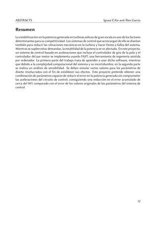 ABSTRACTS Ignasi Cifre and Àlex Garcia
Resumen
La estabilitzación en la potencia generada en turbinas eólicas de gran escala es uno de los factores
determinantes para su competitividad. Los sistemas de control que se encargan de ello se diseñan
también para reducir las vibraciones mecánicas en la turbina y hacer frente a fallos del sistema.
Mientras se suplen estas demandas, la estabilidad de la potencia se ve afectada. En este proyecto,
un sistema de control basado en aceleraciones que incluye el controlador de giro de la pala y el
controlador del par motor se implementa usando FAST, una herramienta de ingeniería asistida
por ordenador. La primera parte del trabajo trata de aprender a usar dicho software, mientras
que debido a la complejidad computacional del sistema y su incertidumbre, en la segunda parte
se realiza un análisis de sensibilidad. Se deben simular varios valores para los parámetros de
diseño involucrados con el fin de establecer sus efectos. Este proyecto pretende obtener una
combinación de parámetros capaces de reducir el error en la potencia generada sin comprometer
las aceleraciones del circuito de control, consiguiendo una reducción en el error acumulado de
cerca del 90% comparado con el error de los valores originales de los parámetros del sistema de
control.
12
 