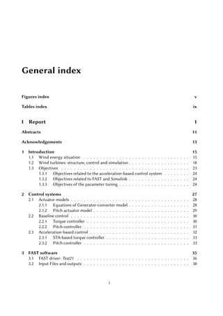 General index
Figures index v
Tables index ix
I Report 1
Abstracts 11
Acknowledgements 13
1 Introduction 15
1.1 Wind energy situation . . . . . . . . . . . . . . . . . . . . . . . . . . . . . . . . . 15
1.2 Wind turbines: structure, control and simulation . . . . . . . . . . . . . . . . . . . 18
1.3 Objectives . . . . . . . . . . . . . . . . . . . . . . . . . . . . . . . . . . . . . . . . 23
1.3.1 Objectives related to the acceleration-based control system . . . . . . . . 24
1.3.2 Objectives related to FAST and Simulink . . . . . . . . . . . . . . . . . . . 24
1.3.3 Objectives of the parameter tuning . . . . . . . . . . . . . . . . . . . . . . 24
2 Control systems 27
2.1 Actuator models . . . . . . . . . . . . . . . . . . . . . . . . . . . . . . . . . . . . . 28
2.1.1 Equations of Generator-converter model . . . . . . . . . . . . . . . . . . . 28
2.1.2 Pitch actuator model . . . . . . . . . . . . . . . . . . . . . . . . . . . . . . 29
2.2 Baseline control . . . . . . . . . . . . . . . . . . . . . . . . . . . . . . . . . . . . . 30
2.2.1 Torque controller . . . . . . . . . . . . . . . . . . . . . . . . . . . . . . . . 30
2.2.2 Pitch controller . . . . . . . . . . . . . . . . . . . . . . . . . . . . . . . . . 31
2.3 Acceleration-based control . . . . . . . . . . . . . . . . . . . . . . . . . . . . . . . 32
2.3.1 STA-based torque controller . . . . . . . . . . . . . . . . . . . . . . . . . . 33
2.3.2 Pitch controller . . . . . . . . . . . . . . . . . . . . . . . . . . . . . . . . . 33
3 FAST software 35
3.1 FAST driver: Test21 . . . . . . . . . . . . . . . . . . . . . . . . . . . . . . . . . . . 36
3.2 Input Files and outputs . . . . . . . . . . . . . . . . . . . . . . . . . . . . . . . . . 38
i
 