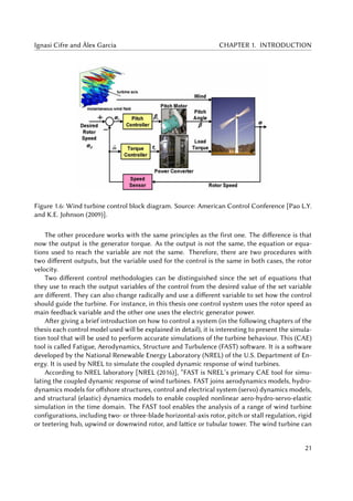 Ignasi Cifre and Àlex Garcia CHAPTER 1. INTRODUCTION
Figure 1.6: Wind turbine control block diagram. Source: American Control Conference [Pao L.Y.
and K.E. Johnson (2009)].
The other procedure works with the same principles as the first one. The difference is that
now the output is the generator torque. As the output is not the same, the equation or equa-
tions used to reach the variable are not the same. Therefore, there are two procedures with
two different outputs, but the variable used for the control is the same in both cases, the rotor
velocity.
Two different control methodologies can be distinguished since the set of equations that
they use to reach the output variables of the control from the desired value of the set variable
are different. They can also change radically and use a different variable to set how the control
should guide the turbine. For instance, in this thesis one control system uses the rotor speed as
main feedback variable and the other one uses the electric generator power.
After giving a brief introduction on how to control a system (in the following chapters of the
thesis each control model used will be explained in detail), it is interesting to present the simula-
tion tool that will be used to perform accurate simulations of the turbine behaviour. This (CAE)
tool is called Fatigue, Aerodynamics, Structure and Turbulence (FAST) software. It is a software
developed by the National Renewable Energy Laboratory (NREL) of the U.S. Department of En-
ergy. It is used by NREL to simulate the coupled dynamic response of wind turbines.
According to NREL laboratory [NREL (2016)], “FAST is NREL’s primary CAE tool for simu-
lating the coupled dynamic response of wind turbines. FAST joins aerodynamics models, hydro-
dynamics models for offshore structures, control and electrical system (servo) dynamics models,
and structural (elastic) dynamics models to enable coupled nonlinear aero-hydro-servo-elastic
simulation in the time domain. The FAST tool enables the analysis of a range of wind turbine
configurations, including two- or three-blade horizontal-axis rotor, pitch or stall regulation, rigid
or teetering hub, upwind or downwind rotor, and lattice or tubular tower. The wind turbine can
21
 