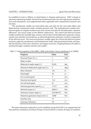 CHAPTER 1. INTRODUCTION Ignasi Cifre and Àlex Garcia
be modelled on land or offshore on fixed-bottom or floating substructures. FAST is based on
advanced engineering models–derived from fundamental laws, but with appropriate simplifica-
tions and assumptions, and supplemented where applicable with computational solutions and
test data.
”The aerodynamic models use wind-inflow data and solve for the rotor-wake effects and
blade-element aerodynamic loads, including dynamic stall. The hydrodynamics models simu-
late the regular or irregular incident waves and currents and solve for the hydrostatic, radiation,
diffraction, and viscous loads on the offshore substructure. The control and electrical system
models simulate the controller logic, sensors, and actuators of the blade-pitch, generator-torque,
nacelle-yaw, and other control devices, as well as the generator and power-converter components
of the electrical drive. The structural-dynamics models apply the control and electrical system
reactions, apply the aerodynamic and hydrodynamic loads, adds gravitational loads, and simu-
late the elasticity of the rotor, drivetrain, and support structure. Coupling between all models is
achieved through a modular interface and coupler”.
Table 1.1: Main properties of the NREL 5 MW wind turbine. Source: [Jonkman et al. (2009)].
Property Value Unit
Nominal Power (Pe,n) 5 MW
Blade number 3 -
Blade pitch angle range (βr) [0,90] deg
Maximum blade pitch angle rate ( ˙βr) 8 deg/s
Rotor diameter 126 m
Hub height 90 m
Cut-in wind speed 3 m/s
Nominal wind speed 11.4 m/s
Cut-off wind speed 25 m/s
Nominal generator speed (ωg,n) 1173.7 rpm
Nominal torque (τr) 40681.5 Nm
Generator torque range (τr) [0,47402.91] Nm
Maximum generator torque rate ( ˙τr) 15000 Nm
Gearbox ratio 97 -
Generator efficiency 98 %
This quite exhaustive explanation can be simplified saying that FAST is an engineering tool
that performs simulations of almost all types of wind turbines in almost all types of situations,
22
 