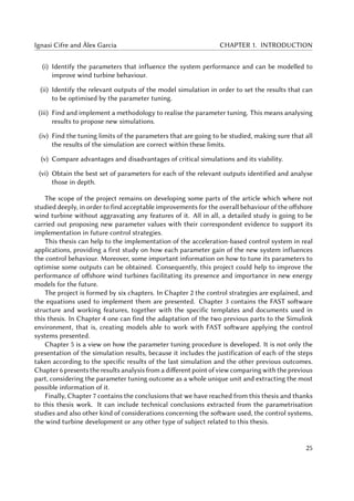 Ignasi Cifre and Àlex Garcia CHAPTER 1. INTRODUCTION
(i) Identify the parameters that influence the system performance and can be modelled to
improve wind turbine behaviour.
(ii) Identify the relevant outputs of the model simulation in order to set the results that can
to be optimised by the parameter tuning.
(iii) Find and implement a methodology to realise the parameter tuning. This means analysing
results to propose new simulations.
(iv) Find the tuning limits of the parameters that are going to be studied, making sure that all
the results of the simulation are correct within these limits.
(v) Compare advantages and disadvantages of critical simulations and its viability.
(vi) Obtain the best set of parameters for each of the relevant outputs identified and analyse
those in depth.
The scope of the project remains on developing some parts of the article which where not
studied deeply, in order to find acceptable improvements for the overall behaviour of the offshore
wind turbine without aggravating any features of it. All in all, a detailed study is going to be
carried out proposing new parameter values with their correspondent evidence to support its
implementation in future control strategies.
This thesis can help to the implementation of the acceleration-based control system in real
applications, providing a first study on how each parameter gain of the new system influences
the control behaviour. Moreover, some important information on how to tune its parameters to
optimise some outputs can be obtained. Consequently, this project could help to improve the
performance of offshore wind turbines facilitating its presence and importance in new energy
models for the future.
The project is formed by six chapters. In Chapter 2 the control strategies are explained, and
the equations used to implement them are presented. Chapter 3 contains the FAST software
structure and working features, together with the specific templates and documents used in
this thesis. In Chapter 4 one can find the adaptation of the two previous parts to the Simulink
environment, that is, creating models able to work with FAST software applying the control
systems presented.
Chapter 5 is a view on how the parameter tuning procedure is developed. It is not only the
presentation of the simulation results, because it includes the justification of each of the steps
taken according to the specific results of the last simulation and the other previous outcomes.
Chapter 6 presents the results analysis from a different point of view comparing with the previous
part, considering the parameter tuning outcome as a whole unique unit and extracting the most
possible information of it.
Finally, Chapter 7 contains the conclusions that we have reached from this thesis and thanks
to this thesis work. It can include technical conclusions extracted from the parametrisation
studies and also other kind of considerations concerning the software used, the control systems,
the wind turbine development or any other type of subject related to this thesis.
25
 