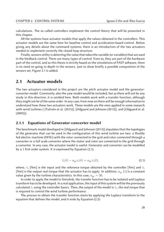 CHAPTER 2. CONTROL SYSTEMS Ignasi Cifre and Àlex Garcia
calculations. The so called controllers implement the control theory that will be presented in
this chapter.
All the systems have actuator models that apply the values obtained in the controllers. This
actuator models are the same here for baseline control and acceleration-based control. Before
giving any details about the command systems, there is an introduction of the two actuators
needed to implement correctly the closed-loop structure.
Finally, sensors utility is detecting the value that takes the variable (or variables) that are used
in the feedback control. There are many types of control. Even so, they are part of the hardware
part of the control, and as this thesis is strictly based on the simulations of FAST software, there
is no need on going in depth in the sensors. Just to show briefly a possible composition of the
sensors set, Figure 2.1 is added.
2.1 Actuator models
The two actuators considered in this project are the pitch actuator model and the generator-
converter model. Commonly, also the yaw model would be included, but as there will not be any
study in this direction, it is omitted here. Both models work with a transfer function, although
they might not be of the same order. In any case, from now on there will be enough information to
understand how these two actuators work. These models are the ones applied in some research
with wind turbines ( [Tutivén et al. (2015)], [Odgaard and Johnson (2013)], and [Odgaard et al.
(2009)]).
2.1.1 Equations of Generator-converter model
The benchmark model developed in [Odgaard and Johnson (2013)] stipulates that the topologies
of the generator that can be used in the configuration of this wind turbine are two: a Doubly
fed electric machine (DFIG) with the rotor connected to the grid and rotor connected through a
converter or a full scale converter where the stator and rotor are connected to the grid through
a converter. In any case, the actuator model is useful. Generator and converter can be modelled
by a 1 first order system. It is expressed by Equation (2.1),
˙τr(t) − αgcτr(t) = αgcτc(t), (2.1)
where, τc [Nm] is the input and the reference torque obtained by the controller [Nm] and τr
[Nm] is the output real torque that the actuator has to apply. In addition, αgc [-] is a constant
value given by the turbine characteristics. In this case, αgc = 50.
In order to apply the model to Simulink, the transfer function has to be isolated and Laplace
transform has to be developed. In a real application, the input of this system will be the previously
calculated τc using the controller basics. Then, the output of the model is τr, the real torque that
is required to control the wind turbine performance.
The process to obtain the transfer function starts by applying the Laplace transform to the
equation that defines the model, and it ends by Equation (2.2):
28
 