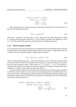 Ignasi Cifre and Àlex Garcia CHAPTER 2. CONTROL SYSTEMS
Tr(S)s + αgcTr(S) = αgcTc(S),
Tr(S)(s + αgc) = αgcTc(S),
Tr(S)
Tc(S)
=
αgc
(s + αgc)
. (2.2)
After obtaining the real torque, the power produced by the generator can be obtained. It is
given by the following expression,
Pe(t) = ηgωg(t)τr(t), (2.3)
where the τr obtained in previous steps is used. Apart from that, both the generator speed
(ωg [rad/s]) and the generator efficiency (ηg [-]) are needed. Normally, this efficiency is set as
ηg = 0.98. The value of the generator speed is given by the feedback procedure.
2.1.2 Pitch actuator model
It is an hydraulic pitch servo system that can be expressed with the following transfer function
in Equation (2.4). This equation transforms the reference pitch angle (βc [deg]) obtained by the
controller into the actual pitch angle (βr [deg]). It goes as follows,
¨βr(t) + 2ξωn
˙βr(t) + ω2
nβr(t) = ω2
nβc, (2.4)
where ξ is the damping factor and ωn is the natural frequency. For no-fault cases of study, which
is the environment in which the simulations of this project are done, the three pitch actuators
have the same parameters values. These values are ξ = 0.6 and ωn = 11.11. This actuator is
typically under-damped. The range interval of this model is from 0 deg to 90 deg and the rate is
restricted to ±8 deg/s. These values are taken form Table 1.1.
The pitch actuator model, as it can be observed in Equation (2.4), needs the Laplace transform
to find the transfer function in a form that it can be implemented into a Simulink model. It is a
second order system. After applying Laplace transform and isolating the equation appropriately,
the Laplace transfer function is obtained. This procedure is illustrated in the set of formulation
that ends up with Equation (2.5):
Br(S)s2
+ (2ξωn)Br(S)s + ω2
nBr(S) = ω2
nBc(S),
Br(S)(s2
+ 2ξωns + ω2
n) = ω2
nBc(S),
Br(S)
Bc(S)
=
ω2
n
s2 + 2ξωns + ω2
n
. (2.5)
29
 