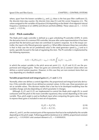 Ignasi Cifre and Àlex Garcia CHAPTER 2. CONTROL SYSTEMS
where, apart from the known variables (ωg and ˆωg), there is the low-pass filter coefficient (λ),
the discrete-time-step counter, the discrete time step (Ts) and the corner frequency (fc). The
values assigned to the variables of Equation (2.8) depending on the blade’s first edgewise natural
frequency ( [Jonkman et al. (2009)] and [Strum and Kirk (2000)]). These values are Ts = 0.0125
s and fc = 0.25 Hz.
2.2.2 Pitch controller
The blade pitch angle controller is defined as a gain scheduling PI-controller (GSPI). It omits
the derivative term of a common PID controller, because after some experimentation it has been
proved that the derivative part does not contribute to system’s response. As in the torque con-
troller, the input is the filtered generator speed (ˆωg). What differs between these two controllers
is that in that case the set (or predefined) value is the rated generator speed (ωg,n) and so it
works, specially focused in the task of regulating this item. The PI-controller is implemented by
the following expression,
βr(t) = Kp(θ)(ˆωg(t) − ωg,n) + Ki(θ)
t
0
(ˆωg(t) − ωg,n) dτ, (2.9)
in which the output variable is the pitch servo-set point (βr). Kp(θ) and Ki(θ) are the pro-
portional and integral gains. These two gains are commonly set as constant values when one
defines a control system equation. However, in this case they are non-constant items that can
vary depending on a feedback variable.
Variable proportional and integral gains (Kp(θ) and Ki(θ))
Normally, when one defines a control algorithm, the proportional and integral (and also deriva-
tive, if the controller states it) are defined as constant values. In this case, these parameters are
set as variable values. This decision implies that a law has to be developed modelling how the
variables change and also depending on which parameter it changes.
Although Kp(θ) and Ki(θ) are implemented to control the blade pitch angle (θ), to avoid
confusions with the pitch in the main controller equations), they variate depending on the same
variable. Thus, pitch angle is used as feedback input when computing the gains value. The way
to express these gains is included in next set of equations,
Kp(θ) = KpC(θ), (2.10)
Ki(θ) = KiC(θ), (2.11)
where Kp and Ki are the constant parts of the expression that has to be multiplied by the variable
depending on the pitch angle. Following guideline [Jonkman et al. (2009)], proportional constant
part is Kp = 0.01882681 and constant element is Ki = 0.008068634.
31
 