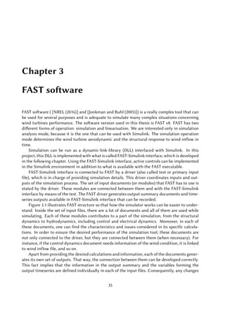 Chapter 3
FAST software
FAST software ( [NREL (2016)] and [Jonkman and Buhl (2005)]) is a really complex tool that can
be used for several purposes and is adequate to simulate many complex situations concerning
wind turbines performance. The software version used in this thesis is FAST v8. FAST has two
different forms of operation: simulation and linearisation. We are interested only in simulation
analysis mode, because it is the one that can be used with Simulink. The simulation operation
mode determines the wind turbine aerodynamic and the structural response to wind-inflow in
time.
Simulation can be run as a dynamic-link-library (DLL) interfaced with Simulink. In this
project, this DLL is implemented with what is called FAST-Simulink interface, which is developed
in the following chapter. Using the FAST-Simulink interface, active controls can be implemented
in the Simulink environment in addition to what is available with the FAST executable.
FAST-Simulink interface is connected to FAST by a driver (also called test or primary input
file), which is in charge of providing simulation details. This driver coordinates inputs and out-
puts of the simulation process. The set of input documents (or modules) that FAST has to use is
stated by the driver. These modules are connected between them and with the FAST-Simulink
interface by means of the test. The FAST driver generates output summary documents and time-
series outputs available in FAST-Simulink interface that can be recorded.
Figure 3.1 illustrates FAST structure so that how the simulator works can be easier to under-
stand. Inside the set of input files, there are a lot of documents and all of them are used while
simulating. Each of these modules contributes to a part of the simulation, from the structural
dynamics to hydrodynamics, including control and electrical dynamics. Moreover, in each of
these documents, one can find the characteristics and issues considered in its specific calcula-
tions. In order to ensure the desired performance of the simulation tool, these documents are
not only connected to the driver, but they are connected between them (when necessary). For
instance, if the control dynamics document needs information of the wind condition, it is linked
to wind inflow file, and so on.
Apart from providing the desired calculations and information, each of the documents gener-
ates its own set of outputs. That way, the connection between them can be developed correctly.
This fact implies that the information in the output summary and the variables forming the
output timeseries are defined individually in each of the input files. Consequently, any changes
35
 