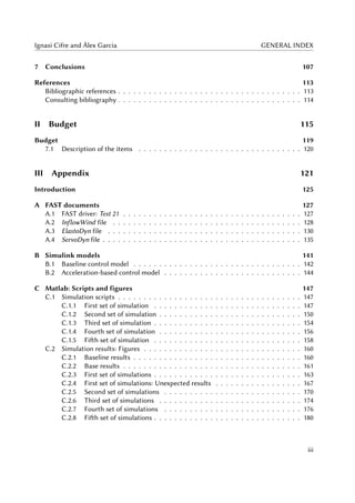 Ignasi Cifre and Àlex Garcia GENERAL INDEX
7 Conclusions 107
References 113
Bibliographic references . . . . . . . . . . . . . . . . . . . . . . . . . . . . . . . . . . . . 113
Consulting bibliography . . . . . . . . . . . . . . . . . . . . . . . . . . . . . . . . . . . . 114
II Budget 115
Budget 119
7.1 Description of the items . . . . . . . . . . . . . . . . . . . . . . . . . . . . . . . . 120
III Appendix 121
Introduction 125
A FAST documents 127
A.1 FAST driver: Test 21 . . . . . . . . . . . . . . . . . . . . . . . . . . . . . . . . . . . 127
A.2 InflowWind file . . . . . . . . . . . . . . . . . . . . . . . . . . . . . . . . . . . . . 128
A.3 ElastoDyn file . . . . . . . . . . . . . . . . . . . . . . . . . . . . . . . . . . . . . . 130
A.4 ServoDyn file . . . . . . . . . . . . . . . . . . . . . . . . . . . . . . . . . . . . . . . 135
B Simulink models 141
B.1 Baseline control model . . . . . . . . . . . . . . . . . . . . . . . . . . . . . . . . . 142
B.2 Acceleration-based control model . . . . . . . . . . . . . . . . . . . . . . . . . . . 144
C Matlab: Scripts and figures 147
C.1 Simulation scripts . . . . . . . . . . . . . . . . . . . . . . . . . . . . . . . . . . . . 147
C.1.1 First set of simulation . . . . . . . . . . . . . . . . . . . . . . . . . . . . . 147
C.1.2 Second set of simulation . . . . . . . . . . . . . . . . . . . . . . . . . . . . 150
C.1.3 Third set of simulation . . . . . . . . . . . . . . . . . . . . . . . . . . . . . 154
C.1.4 Fourth set of simulation . . . . . . . . . . . . . . . . . . . . . . . . . . . . 156
C.1.5 Fifth set of simulation . . . . . . . . . . . . . . . . . . . . . . . . . . . . . 158
C.2 Simulation results: Figures . . . . . . . . . . . . . . . . . . . . . . . . . . . . . . . 160
C.2.1 Baseline results . . . . . . . . . . . . . . . . . . . . . . . . . . . . . . . . . 160
C.2.2 Base results . . . . . . . . . . . . . . . . . . . . . . . . . . . . . . . . . . . 161
C.2.3 First set of simulations . . . . . . . . . . . . . . . . . . . . . . . . . . . . . 163
C.2.4 First set of simulations: Unexpected results . . . . . . . . . . . . . . . . . 167
C.2.5 Second set of simulations . . . . . . . . . . . . . . . . . . . . . . . . . . . 170
C.2.6 Third set of simulations . . . . . . . . . . . . . . . . . . . . . . . . . . . . 174
C.2.7 Fourth set of simulations . . . . . . . . . . . . . . . . . . . . . . . . . . . 176
C.2.8 Fifth set of simulations . . . . . . . . . . . . . . . . . . . . . . . . . . . . . 180
iii
 