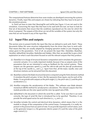CHAPTER 3. FAST SOFTWARE Ignasi Cifre and Àlex Garcia
The computational features determine how some studies are developed concerning the systems
dynamics. Finally, input files and outputs are chosen by indicating that they have to be part of
the simulation process.
In Test21 we have to state that MooringFile and IceFile (see Figure 3.1) are not used in the
simulation. Concerning the input files that have to be used with this test, we have to look for
that set of documents that ensure that the conditions reproduced are the ones for which the
driver is prepared. The outputs of this driver are not all the variables of the system, but only the
ones that are not located in any of the input files.
3.2 Input Files and outputs
This section aims to present briefly the input files that are defined to work with Test21. These
documents follow the same structure independently from the driver they have to work with.
That means that they are usually adapted by changing operation modes or just changing the
values given to the parameters. First of all, we present the input files: ElastoDyn, BeamDyn,
AeroDyn, InflowWind, ServoDyn, HydroDyn and Subdyn. After that, we would like to give a brief
explanation on what is each document focused on and the relevant outputs that they produce.
(i) ElastoDyn is in charge of structural dynamics computation and it simulates the generator-
converter actuator. It is a really important module, because it has as outputs some of the
parameters that we are interested in using as feedback for the control systems. These
outputs are the generator speed (ωg) and the side-to-side and the fore-aft accelerations
at the top of the nacelle (ass and afa). Apart from that, all the tower, nacelle, rotor and
drivetrain motions can be extracted from this document.
(ii) BeamDyn contains the blade structural dynamics computed using the finite elements method.
It simulates the pitch actuator. In fact, the file represents three inputs, one for each of the
blades. It can provide with outputs as the pitch angle (βr), the pitch rate ( ˙βr) and the pitch
acceleration (¨βr).
(iii) AeroDyn computes the aerodynamics of the blades. This software uses blade element
momentum (BEM) method for aerodynamics calculations. The relevant outputs that this
module provides are the rotor speed and the rotor tip-speed ratio (TSR).
(iv) InflowWind is the document in which the wind file is called. To be sure that it can work
correctly, the type of wind file that is introduced has to be specified. Therefore, it can
provide the wind speed vector for each direction (ux, uy and uz).
(v) ServoDyn includes the control and electrical drive dynamics, which means that it is the
module in charge of the computation of the control issues. Consequently, it is really im-
portant in the process from our point of view. It can provide important control values, such
as the generator torque (τr), the generator electric power (Pe) and the value of the pitch
angle control (βc).
38
 