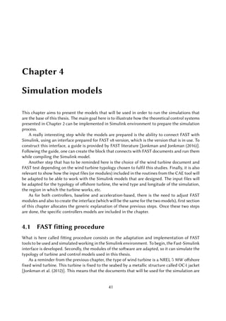 Chapter 4
Simulation models
This chapter aims to present the models that will be used in order to run the simulations that
are the base of this thesis. The main goal here is to illustrate how the theoretical control systems
presented in Chapter 2 can be implemented in Simulink environment to prepare the simulation
process.
A really interesting step while the models are prepared is the ability to connect FAST with
Simulink, using an interface prepared for FAST v8 version, which is the version that is in use. To
construct this interface, a guide is provided by FAST literature [Jonkman and Jonkman (2016)].
Following the guide, one can create the block that connects with FAST documents and run them
while compiling the Simulink model.
Another step that has to be reminded here is the choice of the wind turbine document and
FAST test depending on the wind turbine typology chosen to fulfil this studies. Finally, it is also
relevant to show how the input files (or modules) included in the routines from the CAE tool will
be adapted to be able to work with the Simulink models that are designed. The input files will
be adapted for the typology of offshore turbine, the wind type and longitude of the simulation,
the region in which the turbine works, etc.
As for both controllers, baseline and acceleration-based, there is the need to adjust FAST
modules and also to create the interface (which will be the same for the two models), first section
of this chapter allocates the generic explanation of these previous steps. Once these two steps
are done, the specific controllers models are included in the chapter.
4.1 FAST fitting procedure
What is here called fitting procedure consists on the adaptation and implementation of FAST
tools to be used and simulated working in the Simulink environment. To begin, the Fast-Simulink
interface is developed. Secondly, the modules of the software are adapted, so it can simulate the
typology of turbine and control models used in this thesis.
As a reminder from the previous chapter, the type of wind turbine is a NREL 5 MW offshore
fixed wind turbine. This turbine is fixed to the seabed by a metallic structure called OC4 jacket
[Jonkman et al. (2012)]. This means that the documents that will be used for the simulation are
41
 