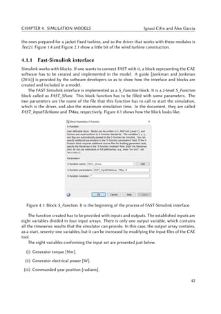 CHAPTER 4. SIMULATION MODELS Ignasi Cifre and Àlex Garcia
the ones prepared for a jacket fixed turbine, and so the driver that works with these modules is
Test21. Figure 1.4 and Figure 2.1 show a little bit of the wind turbine construction.
4.1.1 Fast-Simulink interface
Simulink works with blocks. If one wants to connect FAST with it, a block representing the CAE
software has to be created and implemented in the model. A guide [Jonkman and Jonkman
(2016)] is provided by the software developers so as to show how the interface and blocks are
created and included in a model.
The FAST Simulink interface is implemented as a S_Function block. It is a 2-level S_Function
block called as FAST_SFunc. This block function has to be filled with some parameters. The
two parameters are the name of the file that this function has to call to start the simulation,
which is the driver, and also the maximum simulation time. In the document, they are called
FAST_InputFileName and TMax, respectively. Figure 4.1 shows how the block looks like.
Figure 4.1: Block S_Function. It is the beginning of the process of FAST-Simulink interface.
The function created has to be provided with inputs and outputs. The established inputs are
eight variables divided in four input arrays. There is only one output variable, which contains
all the timeseries results that the simulator can provide. In this case, the output array contains,
as a start, seventy-one variables, but it can be increased by modifying the input files of the CAE
tool.
The eight variables conforming the input set are presented just below.
(i) Generator torque [Nm].
(ii) Generator electrical power [W].
(iii) Commanded yaw position [radians].
42
 
