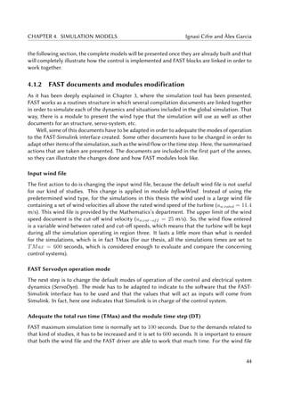CHAPTER 4. SIMULATION MODELS Ignasi Cifre and Àlex Garcia
the following section, the complete models will be presented once they are already built and that
will completely illustrate how the control is implemented and FAST blocks are linked in order to
work together.
4.1.2 FAST documents and modules modification
As it has been deeply explained in Chapter 3, where the simulation tool has been presented,
FAST works as a routines structure in which several compilation documents are linked together
in order to simulate each of the dynamics and situations included in the global simulation. That
way, there is a module to present the wind type that the simulation will use as well as other
documents for an structure, servo-system, etc.
Well, some of this documents have to be adapted in order to adequate the modes of operation
to the FAST-Simulink interface created. Some other documents have to be changed in order to
adapt other items of the simulation, such as the wind flow or the time step. Here, the summarised
actions that are taken are presented. The documents are included in the first part of the annex,
so they can illustrate the changes done and how FAST modules look like.
Input wind file
The first action to do is changing the input wind file, because the default wind file is not useful
for our kind of studies. This change is applied in module InflowWind. Instead of using the
predetermined wind type, for the simulations in this thesis the wind used is a large wind file
containing a set of wind velocities all above the rated wind speed of the turbine (uw,rated = 11.4
m/s). This wind file is provided by the Mathematics’s department. The upper limit of the wind
speed document is the cut-off wind velocity (uw,cut−off = 25 m/s). So, the wind flow entered
is a variable wind between rated and cut-off speeds, which means that the turbine will be kept
during all the simulation operating in region three. It lasts a little more than what is needed
for the simulations, which is in fact TMax (for our thesis, all the simulations times are set to
TMax = 600 seconds, which is considered enough to evaluate and compare the concerning
control systems).
FAST Servodyn operation mode
The next step is to change the default modes of operation of the control and electrical system
dynamics (ServoDyn). The mode has to be adapted to indicate to the software that the FAST-
Simulink interface has to be used and that the values that will act as inputs will come from
Simulink. In fact, here one indicates that Simulink is in charge of the control system.
Adequate the total run time (TMax) and the module time step (DT)
FAST maximum simulation time is normally set to 100 seconds. Due to the demands related to
that kind of studies, it has to be increased and it is set to 600 seconds. It is important to ensure
that both the wind file and the FAST driver are able to work that much time. For the wind file
44
 