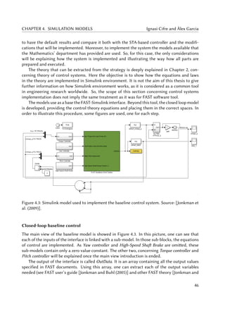 CHAPTER 4. SIMULATION MODELS Ignasi Cifre and Àlex Garcia
to have the default results and compare it both with the STA-based controller and the modifi-
cations that will be implemented. Moreover, to implement the system the models available that
the Mathematics’ department has provided are used. So, for this case, the only considerations
will be explaining how the system is implemented and illustrating the way how all parts are
prepared and executed.
The theory that can be extracted from the strategy is deeply explained in Chapter 2, con-
cerning theory of control systems. Here the objective is to show how the equations and laws
in the theory are implemented in Simulink environment. It is not the aim of this thesis to give
further information on how Simulink environment works, as it is considered as a common tool
in engineering research worldwide. So, the scope of this section concerning control systems
implementation does not imply the same treatment as it was for FAST software tool.
The models use as a base the FAST-Simulink interface. Beyond this tool, the closed loop model
is developed, providing the control theory equations and placing them in the correct spaces. In
order to illustrate this procedure, some figures are used, one for each step.
Figure 4.3: Simulink model used to implement the baseline control system. Source: [Jonkman et
al. (2009)].
Closed-loop baseline control
The main view of the baseline model is showed in Figure 4.3. In this picture, one can see that
each of the inputs of the interface is linked with a sub-model. In those sub-blocks, the equations
of control are implemented. As Yaw controller and High-Speed Shaft Brake are omitted, these
sub-models contain only a zero value constant. The other two, concerning Torque controller and
Pitch controller will be explained once the main view introduction is ended.
The output of the interface is called OutData. It is an array containing all the output values
specified in FAST documents. Using this array, one can extract each of the output variables
needed (see FAST user’s guide [Jonkman and Buhl (2005)] and other FAST theory [Jonkman and
46
 