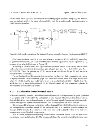 CHAPTER 4. SIMULATION MODELS Ignasi Cifre and Àlex Garcia
control itself, while (θ) works with the variation of the proportional and integral gains. There is
only one output, which is the blade pitch angle (βr) that the actuator model has to command to
FAST-Simulink interface.
Figure 4.5: Sub-model containing the blade pitch angle controller. Source: [Jonkman et al. (2009)].
One important issue to solve in this part is how to implement Kp(θ) and Ki(θ). According
to [Jonkman et al. (2009)], we can express these two items by Equation (2.10) and Equation (2.11),
implementing what is illustrated in Figure 2.2.
According to the equations and figure referenced (see Chapter 2 for further explanations
on how to implement them), the constant part of each gain are: Kp = 0.01882681 and Ki =
0.008068634. Then, the gain factor (C(θ)) has to be extracted from Figure 2.2 and somehow
included in this sub-model.
The method used for this purpose is representing the function that express the gain factor
as a polynomial for the scope of the graph that one is able to use. After that scope, which ends
when θ > 23.47 deg, the gain factor value is set to a constant value (C(θ) = 0.2250 deg). The
whole function is found in Equation (2.12). In this sub-model, all that procedure explained is
developed by a switch block element.
4.2.2 Acceleration-based control model
STA-based controller model is created from the baseline model that is presented by guide [Jonkman
et al. (2009)] and developed in the last section of this chapter. This means that the equations
that ruled the theory control are changed in each of the sub-models (torque and pitch controller
blocks) and replaced by the new formulas and laws of the acceleration-based control.
It is considered that a deep explanation on how to adapt theory to the Simulink environment
has been provided in the last section, so the aim in this part is to comment possible unexpected
changes of the models, if necessary, or just show how the STA-based control looks like once
implemented in the Simulink environment.
As it is known, the theory concerning control can be found in Chapter 2. For the STA-based
control, one can refer to Section 2.3. The procedure follows the same structure that the one used
48
 