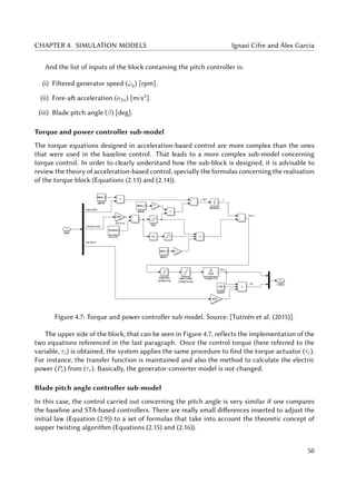 CHAPTER 4. SIMULATION MODELS Ignasi Cifre and Àlex Garcia
And the list of inputs of the block containing the pitch controller is:
(i) Filtered generator speed (ˆωg) [rpm].
(ii) Fore-aft acceleration (afa) [m/s2
].
(iii) Blade pitch angle (β) [deg].
Torque and power controller sub-model
The torque equations designed in acceleration-based control are more complex than the ones
that were used in the baseline control. That leads to a more complex sub-model concerning
torque control. In order to clearly understand how the sub-block is designed, it is advisable to
review the theory of acceleration-based control, specially the formulas concerning the realisation
of the torque block (Equations (2.13) and (2.14)).
Figure 4.7: Torque and power controller sub-model. Source: [Tutivén et al. (2015)].
The upper side of the block, that can be seen in Figure 4.7, reflects the implementation of the
two equations referenced in the last paragraph. Once the control torque (here referred to the
variable, τc) is obtained, the system applies the same procedure to find the torque actuator (τr).
For instance, the transfer function is maintained and also the method to calculate the electric
power (Pe) from (τr). Basically, the generator-converter model is not changed.
Blade pitch angle controller sub-model
In this case, the control carried out concerning the pitch angle is very similar if one compares
the baseline and STA-based controllers. There are really small differences inserted to adjust the
initial law (Equation (2.9)) to a set of formulas that take into account the theoretic concept of
supper twisting algorithm (Equations (2.15) and (2.16)).
50
 
