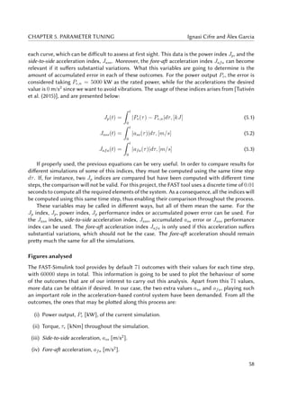 CHAPTER 5. PARAMETER TUNING Ignasi Cifre and Àlex Garcia
each curve, which can be difficult to assess at first sight. This data is the power index Jp, and the
side-to-side acceleration index, Jass. Moreover, the fore-aft acceleration index Jafa can become
relevant if it suffers substantial variations. What this variables are going to determine is the
amount of accumulated error in each of these outcomes. For the power output Pe, the error is
considered taking Pe,n = 5000 kW as the rated power, while for the accelerations the desired
value is 0 m/s2
since we want to avoid vibrations. The usage of these indices arises from [Tutivén
et al. (2015)], and are presented below:
Jp(t) =
t
0
|Pe(τ) − Pe,n|dτ, [kJ] (5.1)
Jass(t) =
t
0
|ass(τ)|dτ, [m/s] (5.2)
Jafa(t) =
t
0
|afa(τ)|dτ, [m/s] (5.3)
If properly used, the previous equations can be very useful. In order to compare results for
different simulations of some of this indices, they must be computed using the same time step
dτ. If, for instance, two Jp indices are compared but have been computed with different time
steps, the comparison will not be valid. For this project, the FAST tool uses a discrete time of 0.01
seconds to compute all the required elements of the system. As a consequence, all the indices will
be computed using this same time step, thus enabling their comparison throughout the process.
These variables may be called in different ways, but all of them mean the same. For the
Jp index, Jp, power index, Jp performance index or accumulated power error can be used. For
the Jass index, side-to-side acceleration index, Jass, accumulated ass error or Jass performance
index can be used. The fore-aft acceleration index Jafa is only used if this acceleration suffers
substantial variations, which should not be the case. The fore-aft acceleration should remain
pretty much the same for all the simulations.
Figures analysed
The FAST-Simulink tool provides by default 71 outcomes with their values for each time step,
with 60000 steps in total. This information is going to be used to plot the behaviour of some
of the outcomes that are of our interest to carry out this analysis. Apart from this 71 values,
more data can be obtain if desired. In our case, the two extra values ass and afa, playing such
an important role in the acceleration-based control system have been demanded. From all the
outcomes, the ones that may be plotted along this process are:
(i) Power output, Pe [kW], of the current simulation.
(ii) Torque, τr [kNm] throughout the simulation.
(iii) Side-to-side acceleration, ass [m/s2
].
(iv) Fore-aft acceleration, afa [m/s2
].
58
 